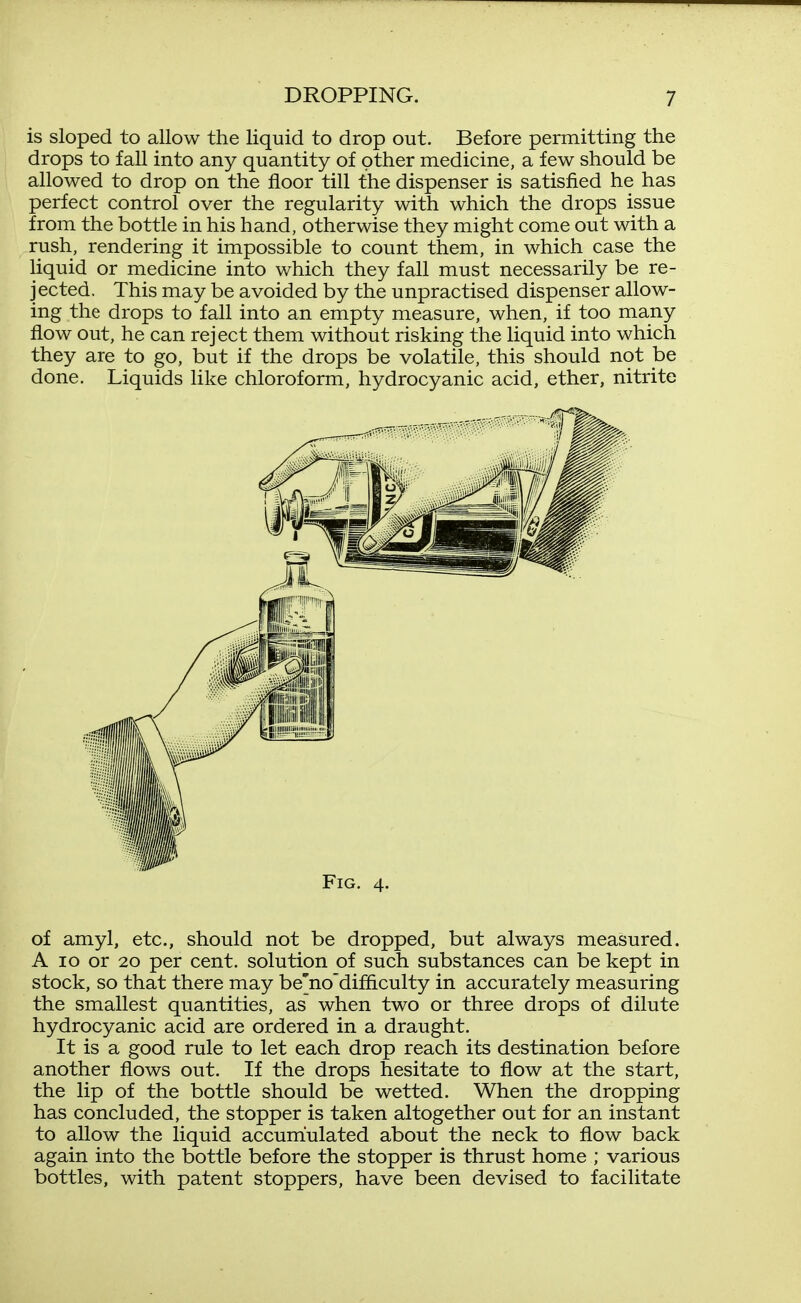 is sloped to allow the liquid to drop out. Before permitting the drops to fall into any quantity of other medicine, a few should be allowed to drop on the floor till the dispenser is satisfied he has perfect control over the regularity with which the drops issue from the bottle in his hand, otherwise they might come out with a rush, rendering it impossible to count them, in which case the liquid or medicine into which they fall must necessarily be re- jected. This may be avoided by the unpractised dispenser allow- ing the drops to fall into an empty measure, when, if too many flow out, he can reject them without risking the liquid into which they are to go, but if the drops be volatile, this should not be done. Liquids like chloroform, hydrocyanic acid, ether, nitrite Fig. 4. of amyl, etc., should not be dropped, but always measured. A 10 or 20 per cent, solution of such substances can be kept in stock, so that there may be'no'difiiculty in accurately measuring the smallest quantities, as when two or three drops of dilute hydrocyanic acid are ordered in a draught. It is a good rule to let each drop reach its destination before another flows out. If the drops hesitate to flow at the start, the lip of the bottle should be wetted. When the dropping has concluded, the stopper is taken altogether out for an instant to allow the liquid accumulated about the neck to flow back again into the bottle before the stopper is thrust home ; various bottles, with patent stoppers, have been devised to facilitate