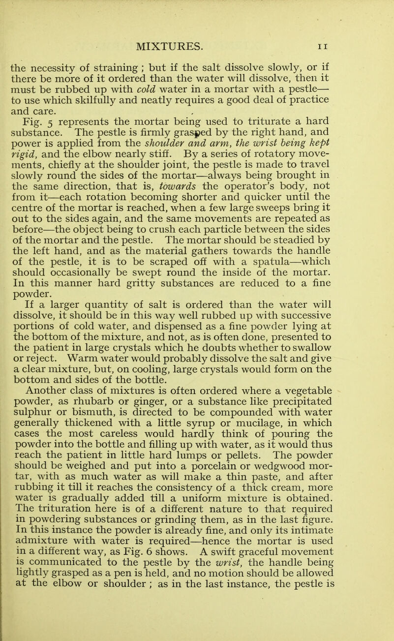 the necessity of straining ; but if the salt dissolve slowly, or if there be more of it ordered than the water will dissolve, then it must be rubbed up with cold water in a mortar with a pestle— to use which skilfully and neatly requires a good deal of practice and care. Fig. 5 represents the mortar being used to triturate a hard substance. The pestle is firmly gras$>ed by the right hand, and power is applied from the shoulder and arm, the wrist being kept rigid, and the elbow nearly stiff. By a series of rotatory move- ments, chiefly at the shoulder joint, the pestle is made to travel slowly round the sides of the mortar—always being brought in the same direction, that is, towards the operator's body, not from it—each rotation becoming shorter and quicker until the centre of the mortar is reached, when a few large sweeps bring it out to the sides again, and the same movements are repeated as before—the object being to crush each particle between the sides of the mortar and the pestle. The mortar should be steadied by the left hand, and as the material gathers towards the handle of the pestle, it is to be scraped off with a spatula—which should occasionally be swept round the inside of the mortar. In this manner hard gritty substances are reduced to a fine powder. If a larger quantity of salt is ordered than the water will dissolve, it should be in this way well rubbed up with successive portions of cold water, and dispensed as a fine powder lying at the bottom of the mixture, and not, as is often done, presented to the patient in large crystals which he doubts whether to swallow or rej ect. Warm water would probably dissolve the salt and give a clear mixture, but, on cooling, large crystals would form on the bottom and sides of the bottle. Another class of mixtures is often ordered where a vegetable powder, as rhubarb or ginger, or a substance like precipitated sulphur or bismuth, is directed to be compounded with water generally thickened with a little syrup or mucilage, in which cases the most careless would hardly think of pouring the powder into the bottle and filling up with water, as it would thus reach the patient in little hard lumps or pellets. The powder should be weighed and put into a porcelain or wedgwood mor- tar, with as much water as will make a thin paste, and after rubbing it till it reaches the consistency of a thick cream, more water is gradually added till a uniform mixture is obtained. The trituration here is of a different nature to that required in powdering substances or grinding them, as in the last figure, j In this instance the powder is already fine, and only its intimate j admixture with water is required—hence the mortar is used in a different way, as Fig. 6 shows. A swift graceful movement is communicated to the pestle by the wrist, the handle being lightly grasped as a pen is held, and no motion should be allowed at the elbow or shoulder ; as in the last instance, the pestle is