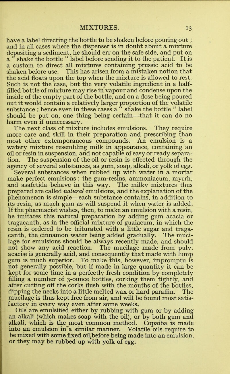 have a label directing the bottle to be shaken before pouring out; and in all cases where the dispenser is in doubt about a mixture depositing a sediment, he should err on the safe side, and put on a  shake the bottle  label before sending it to the patient. It is a custom to direct all mixtures containing prussic acid to be shaken before use. This has arisen from a mistaken notion that the acid floats upon the top when the mixture is allowed to rest. Such is not the case, but the very volatile ingredient in a half- filled bottle of mixture may rise in vapour and condense upon the inside of the empty part of the bottle, and on a dose being poured out it would contain a relatively larger proportion of the volatile substance ; hence even in these cases a  shake the bottle  label should be put on, one thing being certain—that it can do no harm even if unnecessary. The next class of mixture includes emulsions. They require more care and skill in their preparation and prescribing than most other extemporaneous compounds. An emulsion is a watery mixture resembling milk in appearance, containing an oil or resin in suspension, and not capable of easy or ready separa- tion. The suspension of the oil or resin is effected through the agency of several substances, as gum, soap, alkali, or yolk of egg. Several substances when rubbed up with water in a mortar make perfect emulsions ; the gum-resins, ammoniacum, myrrh, and asafetida behave in this way. The milky mixtures thus prepared are called natural emulsions, and the explanation of the phenomenon is simple—each substance contains, in addition to its resin, as much gum as will suspend it when water is added. If the pharmacist wishes, then, to make an emulsion with a resin, he imitates this natural preparation by adding gum acacia or tragacanth, as in the official mixture of guaiacum, in which the resin is ordered to be triturated with a little sugar and traga- canth, the cinnamon water being added gradually. The muci- lage for emulsions should be always recently made, and should not show any acid reaction. The mucilage made from pulv. acaciae is generally acid, and consequently that made with lump gum is much superior. To make this, however, impromptu is not generally possible, but if made in large quantity it can be kept for some time in a perfectly fresh condition by completely filling a number of 3-ounce bottles, corking them tightly, and after cutting off the corks flush with the mouths of the bottles, dipping the necks into a little melted wax or hard paraffin. The mucilage is thus kept free from air, and wiU be found most satis- factory in every way even after some weeks. Oils are emulsified either by rubbing with gum or by adding an alkali (which makes soap with the oil), or by both gum and alkali, which is the most common method. Copaiba is made into an emulsion in a similar manner. Volatile oils require to be mixed with some fixed oil^before being made into an emulsion, or they may be rubbed up with yolk of egg.
