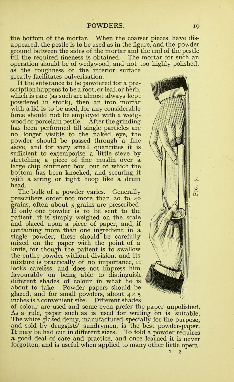 the bottom of the mortar. When the coarser pieces have dis- appeared, the pestle is to be used as in the figure, and the powder ground between the sides of the mortar and the end of the pestle till the required fineness is obtained. The mortar for such an operation should be of wedgwood, and not too highly polished, as the roughness of the interior surface greatly facilitates pulverisation. If the substance to be powdered for a pre- scription happens to be a root, or leaf, or herb, which is rare (as such are almost always kept powdered in stock), then an iron mortar with a lid is to be used, for any considerable force should not be employed with a wedg- wood or porcelain pestle. After the grinding has been performed till single particles are no longer visible to the naked eye, the powder should be passed through a fine sieve, and for very small quantities it is sufficient to extemporise a little sieve by stretching a piece of fine muslin over a large chip ointment box, out of which the bottom has been knocked, and securing it with a string or tight hoop like a drum head. The bulk of a powder varies. Generally prescribers order not more than 20 to 40 grains, often about 5 grains are prescribed. If only one powder is to be sent to the /^y^^^illl patient, it is simply weighed on the scale /.^/ oM^./llll and placed upon a piece of paper, and, if containing more than one ingredient in a single powder, these should be carefully mixed on the paper with the point of a knife, for though the patient is to swallow the entire powder without division, and its mixture is practically of no importance, it looks careless, and does not impress him favourably on being able to distinguish different shades of colour in what he is about to take. Powder papers should be glazed, and for small powders, about 4x5 inches is a convenient size. Different shades of colour are used and some even prefer the paper unpolished. As a rule, paper such as is used for writing on is suitable. The white glazed demy, manufactured specially for the purpose, and sold by druggists' sundrymen, is the best powder-paper. It may be had cut in different sizes. To fold a powder requires a good deal of care and practice, and once learned it is never forgotten, and is useful when applied to many other little opera- \