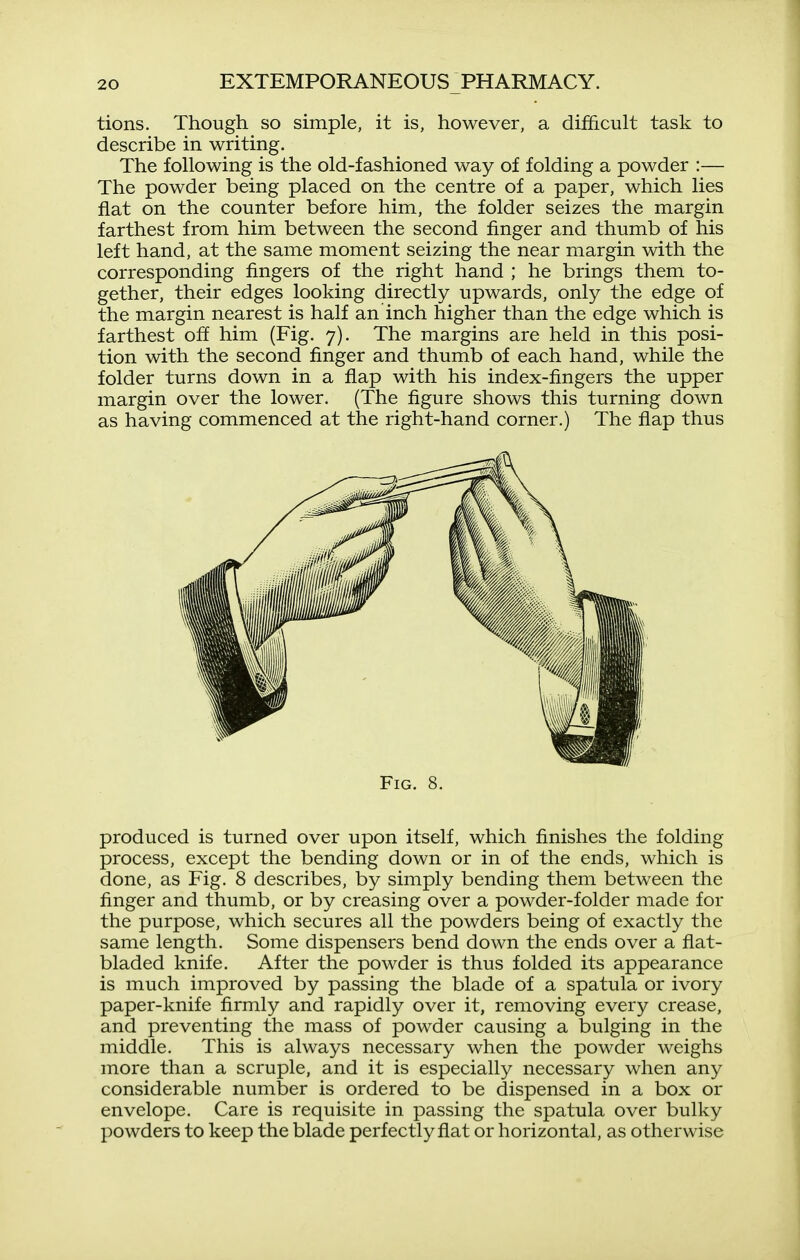 tions. Though so simple, it is, however, a difficult task to describe in writing. The following is the old-fashioned way of folding a powder :— The powder being placed on the centre of a paper, which lies fiat on the counter before him, the folder seizes the margin farthest from him between the second finger and thumb of his left hand, at the same moment seizing the near margin with the corresponding fingers of the right hand ; he brings them to- gether, their edges looking directly upwards, only the edge of the margin nearest is half an inch higher than the edge which is farthest off him (Fig. 7). The margins are held in this posi- tion with the second finger and thumb of each hand, while the folder turns down in a flap with his index-fingers the upper margin over the lower. (The figure shows this turning down as having commenced at the right-hand corner.) The flap thus produced is turned over upon itself, which finishes the folding process, except the bending down or in of the ends, which is done, as Fig. 8 describes, by simply bending them between the finger and thumb, or by creasing over a powder-folder made for the purpose, which secures all the powders being of exactly the same length. Some dispensers bend down the ends over a flat- bladed knife. After the powder is thus folded its appearance is much improved by passing the blade of a spatula or ivory paper-knife firmly and rapidly over it, removing every crease, and preventing the mass of powder causing a bulging in the middle. This is always necessary when the powder weighs more than a scruple, and it is especially necessary when any considerable number is ordered to be dispensed in a box or envelope. Care is requisite in passing the spatula over bulky powders to keep the blade perfectly flat or horizontal, as otherwise Fig. 8.