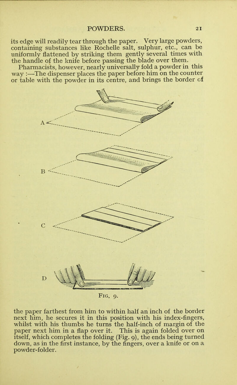 its edge will readily tear through the paper. Very large powders, containing substances Hke Rochelle salt, sulphur, etc., can be uniformly flattened by striking them gently several times with the handle of the knife before passing the blade over thern. Pharmacists, however, nearly universally fold a powder in this way :—The dispenser places the paper before him on the counter or table with the powder in its centre, and brings the border of Fig. 9. the paper farthest from him to within half an inch of the border next him, he secures it in this position with his index-fingers, whilst with his thumbs he turns the half-inch of margin of the paper next him in a flap over it. This is again folded over on itself, which completes the folding (Fig. 9), the ends being turned down, as in the first instance, by the fingers, over a knife or on a powder-folder.