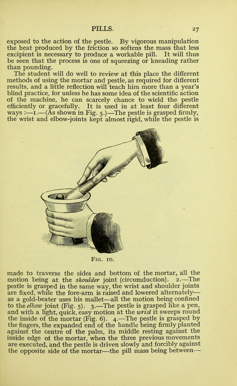 exposed to the action of the pestle. By vigorous manipulation the heat produced by the friction so softens the mass that less excipient is necessary to produce a workable pill. It will thus be seen that the process is one of squeezing or kneading rather than pounding. The student will do well to review at this place the different methods of using the mortar and pestle, as required for different results, and a little reflection will teach him more than a year's blind practice, for unless he has some idea of the scientific action of the machine, he can scarcely chance to wield the pestle efficiently or gracefully. It is used in at least four different ways :—i.—(As shown in Fig. 5.)—The pestle is grasped firmly, the wrist and elbow-joints kept almost rigid, while the pestle is Fig. 10. made to traverse the sides and bottom of the mortar, all the motion being at the shoulder joint (circumduction). 2.—The pestle is grasped in the same way, the wrist and shoulder joints are fixed, while the fore-arm is raised and lowered alternately— as a gold-beater uses his mallet—all the motion being confined to the elbow joint (Fig. 5). 3.—The pestle is grasped like a pen, and with a light, quick, easy motion at the wrist it sweeps round the inside of the mortar (Fig. 6). 4.—The pestle is grasped by the fingers, the expanded end of the handle being firmly planted against the centre of the palm, its middle resting against the inside edge ol the mortar, when the three previous movements are executed, and the pestle is driven slowly and forcibly against the opposite side of the mortar—the pill mass being between—■