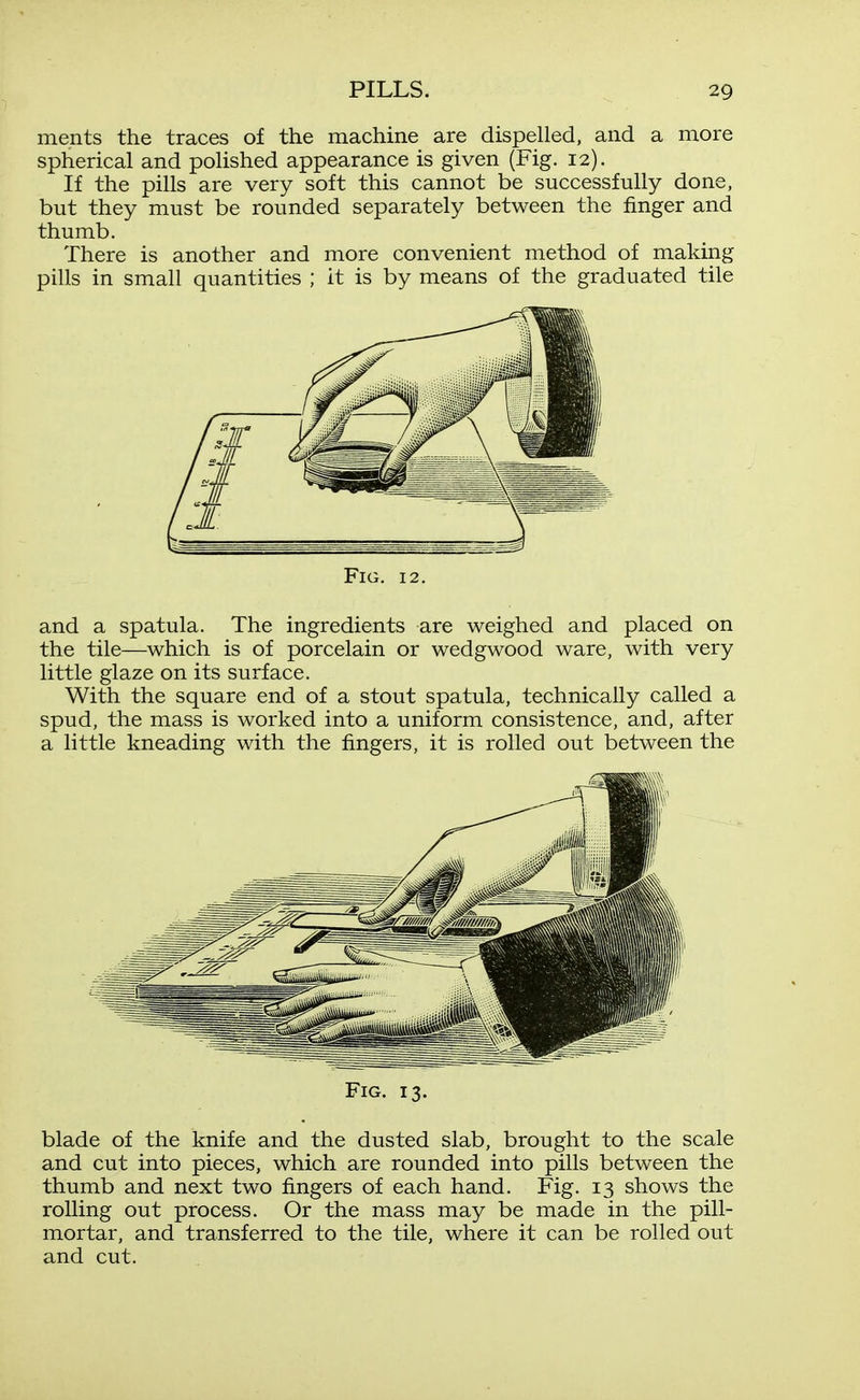 ments the traces of the machine are dispelled, and a more spherical and polished appearance is given (Fig. 12). If the pills are very soft this cannot be successfully done, but they must be rounded separately between the finger and thumb. There is another and more convenient method of making pills in small quantities ; it is by means of the graduated tile Fig. 12, and a spatula. The ingredients are weighed and placed on the tile—which is of porcelain or wedgwood ware, with very little glaze on its surface. With the square end of a stout spatula, technically called a spud, the mass is worked into a uniform consistence, and, after a little kneading with the fingers, it is rolled out between the Fig. 13. blade of the knife and the dusted slab, brought to the scale and cut into pieces, which are rounded into pills between the thumb and next two fingers of each hand. Fig. 13 shows the rolling out process. Or the mass may be made in the pill- mortar, and transferred to the tile, where it can be rolled out and cut.