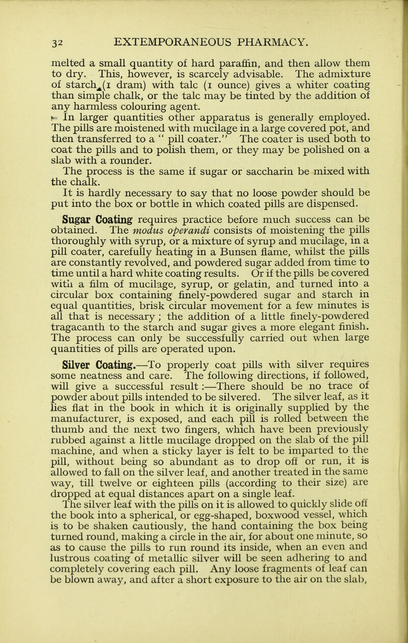 melted a small quantity of hard paraffin, and then allow them to dry. This, however, is scarcely advisable. The admixture of starch^(i dram) with talc (i ounce) gives a whiter coating than simple chalk, or the talc may be tinted by the addition of any harmless colouring agent. H In larger quantities other apparatus is generally employed. The pills are moistened with mucilage in a large covered pot, and then transferred to a pill coater. The coater is used both to coat the pills and to polish them, or they may be polished on a slab with a rounder. The process is the same if sugar or saccharin be mixed with the chalk. It is hardly necessary to say that no loose powder should be put into the box or bottle in which coated pills are dispensed. Sugar Coating requires practice before much success can be obtained. The modus operandi consists of moistening the pills thoroughly with syrup, or a mixture of syrup and mucilage, in a pill coater, carefully heating in a Bunsen flame, whilst the pills are constantly revolved, and powdered sugar added from time to time until a hard white coating results. Or if the pills be covered with a film of mucilage, syrup, or gelatin, and turned into a circular box containing finely-powdered sugar and starch in equal quantities, brisk circular movement for a few minutes is all that is necessary ; the addition of a little finely-powdered tragacanth to the starch and sugar gives a more elegant finish. The process can only be successfully carried out when large quantities of pills are operated upon. Silver Coating.—^To properly coat pills with silver requires some neatness and care. The following directions, if followed, will give a successful result:—There should be no trace of powder about pills intended to be silvered. The silver leaf, as it lies flat in the book in which it is originally supplied by the manufacturer, is exposed, and each pill is rolled between the thumb and the next two fingers, which have been previously rubbed against a little mucilage dropped on the slab of the pill machine, and when a sticky layer is felt to be imparted to the pill, without being so abundant as to drop off or run, it is allowed to fall on the silver leaf, and another treated in the same way, till twelve or eighteen pills (according to their size) are dropped at equal distances apart on a single leaf. The silver leaf with the pills on it is allowed to quickly slide off the book into a spherical, or egg-shaped, boxwood vessel, which is to be shaken cautiously, the hand containing the box being turned round, making a circle in the air, for about one minute, so as to cause the pills to run round its inside, when an even and lustrous coating of metaUic silver will be seen adhering to and completely covering each pill. Any loose fragments of leaf can be blown away, and after a short exposure to the air on the slab,