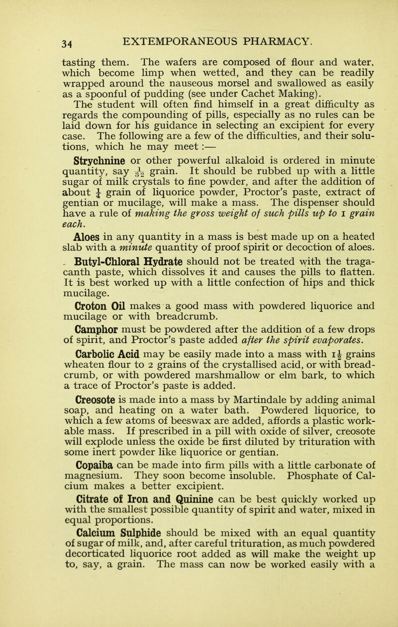 tasting them. The wafers are composed of flour and water, which become Hmp when wetted, and they can be readily wrapped around the nauseous morsel and swallowed as easily as a spoonful of pudding (see under Cachet Making). Th-e student will often find himself in a great difficulty as regards the compounding of pills, especially as no rules can be laid down for his guidance in selecting an excipient for every case. The following are a few of the difficulties, and their solu- tions, which he may meet:— Strychnine or other powerful alkaloid is ordered in minute quantity, say grain. It should be rubbed up with a little sugar of milk crystals to fine powder, and after the addition of about I grain of liquorice powder. Proctor's paste, extract of gentian or mucilage, will make a mass. The dispenser should have a rule of making the gross weight of such pills up to i grain each. Aloes in any quantity in a mass is best made up on a heated slab with a minute quantity of proof spirit or decoction of aloes. - Butyl-Chloral Hydrate should not be treated with the traga- canth paste, which dissolves it and causes the pills to flatten. It is best worked up with a little confection of hips and thick mucilage. Croton Oil makes a good mass with powdered liquorice and mucilage or with breadcrumb. Camphor must be powdered after the addition of a few drops of spirit, and Proctor's paste added after the spirit evaporates. Carbolic Acid may be easily made into a mass with i| grains wheaten flour to 2 grains of the crystallised acid, or with bread- crumb, or with powdered marshmallow or elm bark, to which a trace of Proctor's paste is added. Creosote is made into a mass by Martindale by adding animal soap, and heating on a water bath. Powdered liquorice, to which a few atoms of beeswax are added, affords a plastic work- able mass. If prescribed in a pill with oxide of silver, creosote will explode unless the oxide be first diluted by trituration with some inert powder like liquorice or gentian. Copaiba can be made into firm pills with a little carbonate of magnesium. They soon become insoluble. Phosphate of Cal- cium makes a better excipient. Citrate of Iron and Quinine can be best quickly worked up with the smallest possible quantity of spirit and water, mixed in equal proportions. Calcium Sulphide should be mixed with an equal quantity of sugar of milk, and, after careful trituration, as much powdered decorticated liquorice root added as will make the weight up to, say, a grain. The mass can now be worked easily with a
