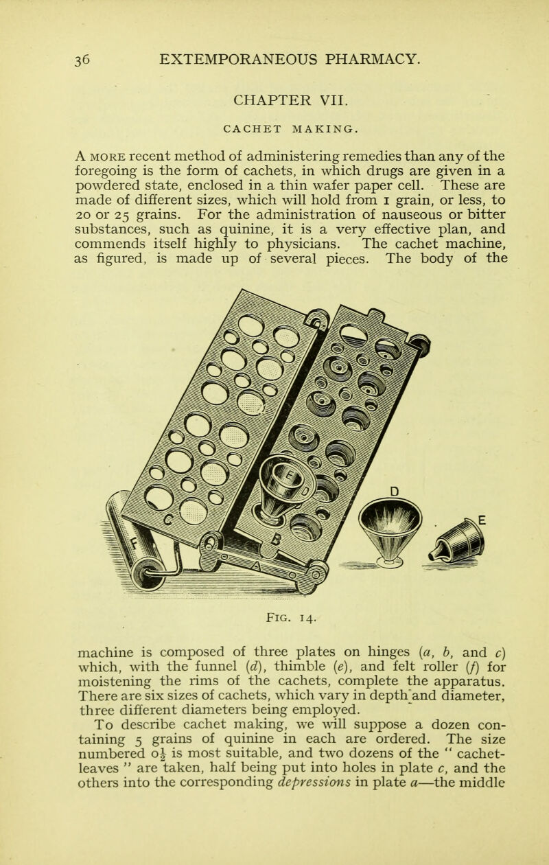 CHAPTER VII. CACHET MAKING. A MORE recent method of administering remedies than any of the foregoing is the form of cachets, in which drugs are given in a powdered state, enclosed in a thin wafer paper cell. These are made of different sizes, which will hold from i grain, or less, to 20 or 25 grains. For the administration of nauseous or bitter substances, such as quinine, it is a very effective plan, and commends itself highly to physicians. The cachet machine, as figured, is made up of several pieces. The body of the Fig. 14. machine is composed of three plates on hinges {a, b, and c) which, with the funnel [d), thimble {e), and felt roller (/) for moistening the rims of the cachets, complete the apparatus. There are six sizes of cachets, which vary in depth^and diameter, three different diameters being emplo^^ed. To describe cachet making, we will suppose a dozen con- taining 5 grains of quinine in each are ordered. The size numbered o| is most suitable, and two dozens of the  cachet- leaves  are taken, half being put into holes in plate c, and the others into the corresponding depressions in plate a—the middle