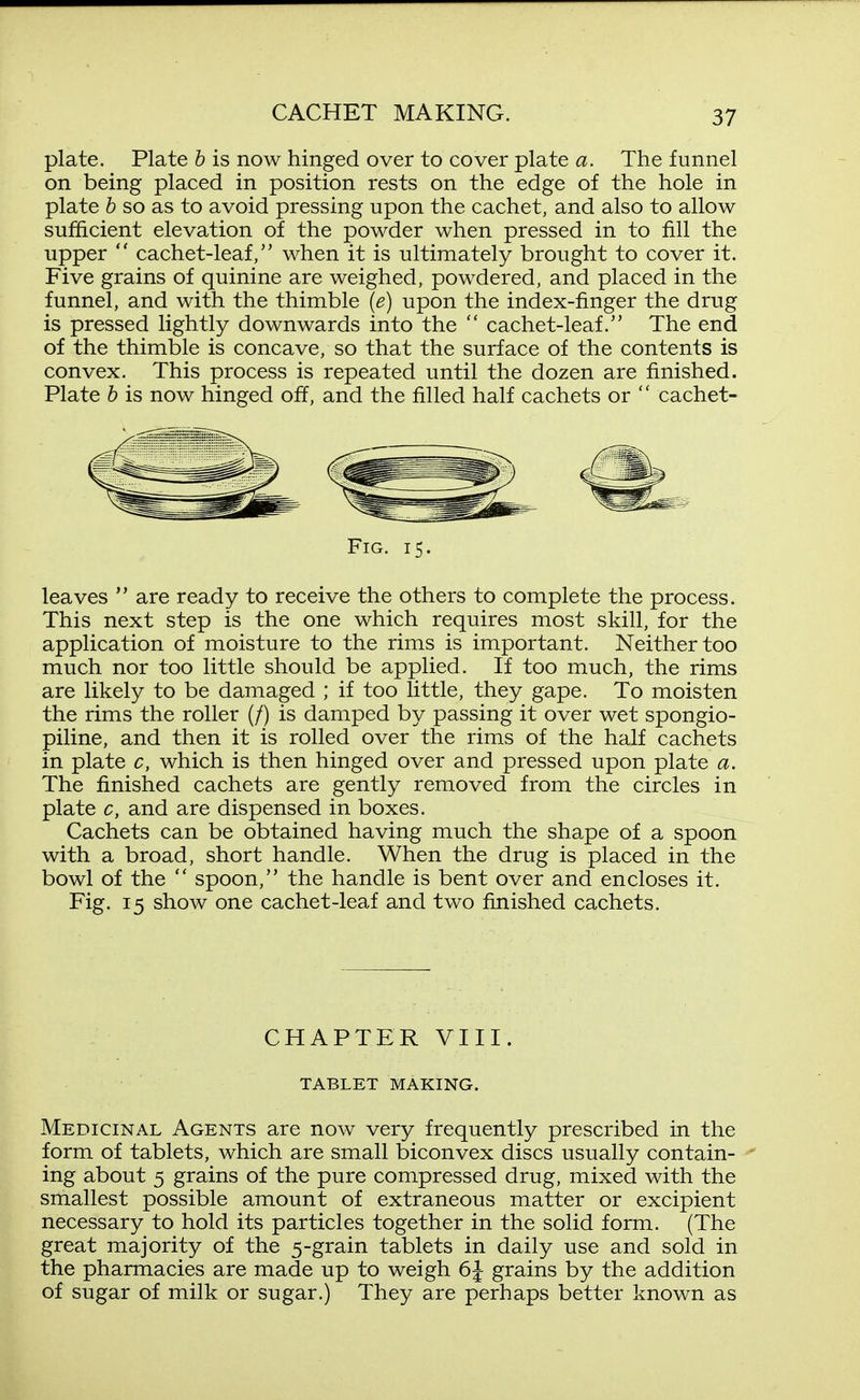 plate. Plate b is now hinged over to cover plate a. The funnel on being placed in position rests on the edge of the hole in plate h so as to avoid pressing upon the cachet, and also to allow sufficient elevation of the powder when pressed in to fill the upper  cachet-leaf, when it is ultimately brought to cover it. Five grains of quinine are weighed, powdered, and placed in the funnel, and with the thimble {e) upon the index-finger the drug is pressed lightly downwards into the  cachet-leaf. The end of the thimble is concave, so that the surface of the contents is convex. This process is repeated until the dozen are finished. Plate h is now hinged off, and the filled half cachets or  cachet- FiG. 15. leaves  are ready to receive the others to complete the process. This next step is the one which requires most skill, for the application of moisture to the rims is important. Neither too much nor too little should be applied. If too much, the rims are likely to be damaged ; if too little, they gape. To moisten the rims the roller (/) is damped by passing it over wet spongio- piline, and then it is rolled over the rims of the half cachets in plate c, which is then hinged over and pressed upon plate a. The finished cachets are gently removed from the circles in plate c, and are dispensed in boxes. Cachets can be obtained having much the shape of a spoon with a broad, short handle. When the drug is placed in the bowl of the  spoon, the handle is bent over and encloses it. Fig. 15 show one cachet-leaf and two finished cachets. CHAPTER VIII. TABLET MAKING. Medicinal Agents are now very frequently prescribed in the form of tablets, which are small biconvex discs usually contain- ing about 5 grains of the pure compressed drug, mixed with the smallest possible amount of extraneous matter or excipient necessary to hold its particles together in the solid form. (The great majority of the 5-grain tablets in daily use and sold in the pharmacies are made up to weigh 6J grains by the addition of sugar of milk or sugar.) They are perhaps better known as
