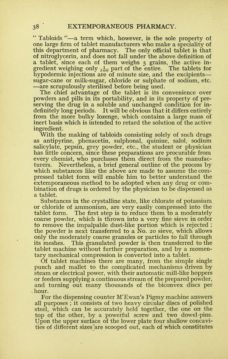  Tabloids —a term which, however, is the sole property of one large firm of tablet manufacturers who make a speciality of this department of pharmacy. The only official tablet is that of nitroglycerin, and does not fall under the above definition of a tablet, since each of them weighs 5 grains, the active in- gredient weighing only part of the entire. The tablets for hypodermic injections are of minute size, and the excipients— sugar-cane or milk-sugar, chloride or sulphate of sodium, etc. —are scrupulously sterilised before being used. The chief advantage of the tablet is its convenience over powders and pills in its portability, and in its property of pre- serving the drug in a soluble and unchanged condition for in- definitely long periods. It will be obvious that it differs entirely from the more bulky lozenge, which contains a large mass of inert basis which is intended to retard the solution of the active ingredient. With the making of tabloids consisting solely of such drugs as antipyrine, phenacetin, sulphonal, quinine, salol, sodium salicylate, pepsin, grey powder, etc., the student or physician has little concern, since these preparations are procurable from every chemist, who purchases them direct from the manufac- turers. Nevertheless, a brief general outline of the process by which substances like the above are made to assume the com- pressed tablet form will enable him to better understand the extemporaneous method to be adopted when any drug or com- bination of drugs is ordered by the physician to be dispensed as a tablet. Substances in the crystalline state, like chlorate of potassium or chloride of ammonium, are very easily compressed into the tablet form. The first step is to reduce them to a moderately coarse powder, which is thrown into a very fine sieve in order to remove the impalpable dust-like portion which is rejected ; the powder is next transferred to a No. 20 sieve, which allows only the moderately coarse granules or particles to fall through its meshes. This granulated powder is then transferred to the tablet machine without further preparation, and by a momen- tary mechanical compression is converted into a tablet. Of tablet machines there are many, from the simple single punch and mallet to the complicated mechanisms driven by steam or electrical power, with their automatic mill-like hoppers or feeders supplying a continuous stream of the prepared powder, and turning out many thousands of the biconvex discs per hour. For the dispensing counter M'Ewan's Pigmy machine answers all purposes ; it consists of two heavy circular discs of polished steel, which can be accurately held together, the one on the top of the other, by a powerful screw and two dowel-pins. Upon the upper surface of the lower plate four shallow concavi- ties of different sizes'are scooped out, each of which constitutes