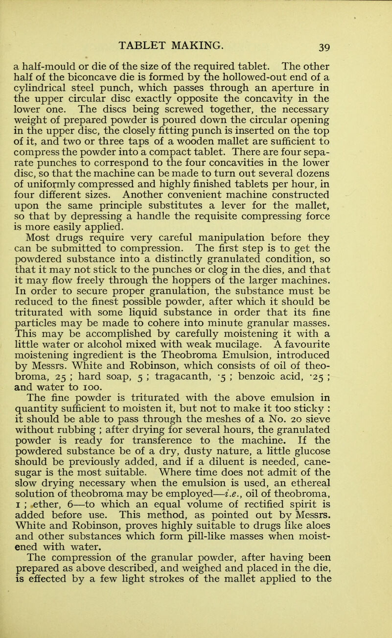 a half-mould or die of the size of the required tablet. The other half of the biconcave die is formed by the hollowed-out end of a cylindrical steel punch, which passes through an aperture in the upper circular disc exactly opposite the concavity in the lower one. The discs being screwed together, the necessary weight of prepared powder is poured down the circular opening in the upper disc, the closely fitting punch is inserted on the top of it, and two or three taps of a wooden mallet are sufficient to compress the powder into a compact tablet. There are four sepa- rate punches to correspond to the four concavities in the lower disc, so that the machine can be made to turn out several dozens of uniformly compressed and highly finished tablets per hour, in four different sizes. Another convenient machine constructed upon the same principle substitutes a lever for the mallet, so that by depressing a handle the requisite compressing force is more easily applied. Most drugs require very careful manipulation before they can be submitted to compression. The first step is to get the powdered substance into a distinctly granulated condition, so that it may not stick to the punches or clog in the dies, and that it may flow freely through the hoppers of the larger machines. In order to secure proper granulation, the substance must be reduced to the finest possible powder, after which it should be triturated with some liquid substance in order that its fine particles may be made to cohere into minute granular masses. This may be accomplished by carefully moistening it with a little water or alcohol mixed with weak mucilage. A favourite moistening ingredient is the Theobroma Emulsion, introduced by Messrs. White and Robinson, which consists of oil of theo- broma, 25 ; hard soap, 5 ; tragacanth, -5 ; benzoic acid, -25 ; and water to 100. The fine powder is triturated with the above emulsion in quantity sufficient to moisten it, but not to make it too sticky : it should be able to pass through the meshes of a No. 20 sieve without rubbing ; after drying for several hours, the granulated powder is ready for transference to the machine. If the powdered substance be of a dry, dusty nature, a little glucose should be previously added, and if a diluent is needed, cane- sugar is the most suitable. Where time does not admit of the slow drying necessary when the emulsion is used, an ethereal solution of theobroma may be employed—i.e., oil of theobroma, I ; ether, 6—to which an equal volume of rectified spirit is added before use. This method, as pointed out by Messrs. White and Robinson, proves highly suitable to drugs like aloes and other substances which form pill-like masses when moist- ened with water. The compression of the granular powder, after having been prepared as above described, and weighed and placed in the die, is effected by a few light strokes of the mallet applied to the