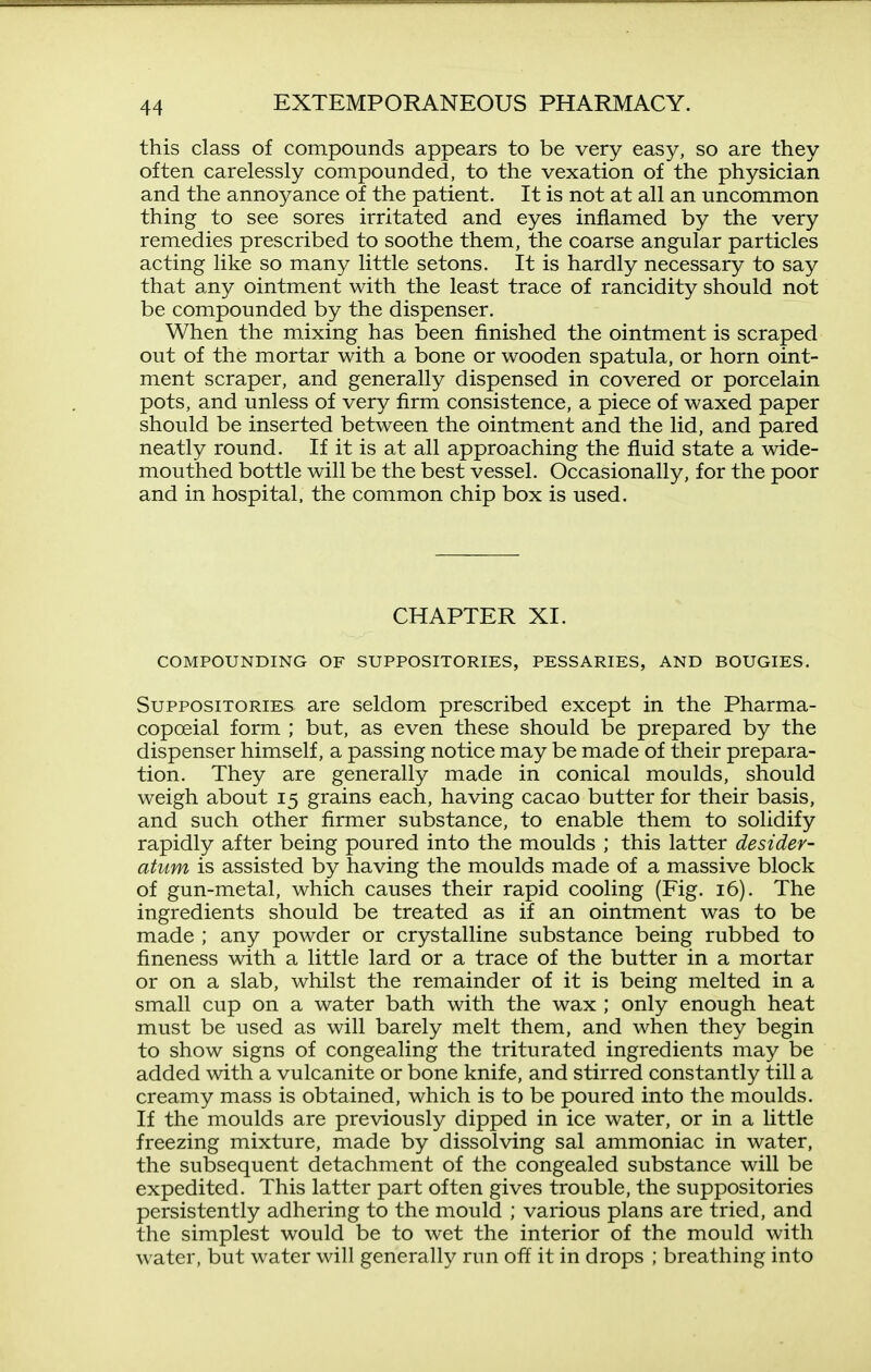 this class of compounds appears to be very easy, so are they often carelessly compounded, to the vexation of the physician and the annoyance of the patient. It is not at all an uncommon thing to see sores irritated and eyes inflamed by the very remedies prescribed to soothe them, the coarse angular particles acting like so many little setons. It is hardly necessary to say that any ointment with the least trace of rancidity should not be compounded by the dispenser. When the mixing has been finished the ointment is scraped out of the mortar with a bone or wooden spatula, or horn oint- ment scraper, and generally dispensed in covered or porcelain pots, and unless of very firm consistence, a piece of waxed paper should be inserted between the ointment and the lid, and pared neatly round. If it is at all approaching the fluid state a wide- mouthed bottle will be the best vessel. Occasionally, for the poor and in hospital, the common chip box is used. CHAPTER XI. COMPOUNDING OF SUPPOSITORIES, PESSARIES, AND BOUGIES. Suppositories are seldom prescribed except in the Pharma- copoeial form ; but, as even these should be prepared by the dispenser himself, a passing notice may be made of their prepara- tion. They are generally made in conical moulds, should weigh about 15 grains each, having cacao butter for their basis, and such other firmer substance, to enable them to solidify rapidly after being poured into the moulds ; this latter desider- atum is assisted by having the moulds made of a massive block of gun-metal, which causes their rapid cooling (Fig. 16). The ingredients should be treated as if an ointment was to be made ; any powder or crystalline substance being rubbed to fineness with a little lard or a trace of the butter in a mortar or on a slab, whilst the remainder of it is being melted in a small cup on a water bath with the wax ; only enough heat must be used as will barely melt them, and when they begin to show signs of congealing the triturated ingredients may be added with a vulcanite or bone knife, and stirred constantly till a creamy mass is obtained, which is to be poured into the moulds. If the moulds are previously dipped in ice water, or in a little freezing mixture, made by dissolving sal ammoniac in water, the subsequent detachment of the congealed substance will be expedited. This latter part often gives trouble, the suppositories persistently adhering to the mould ; various plans are tried, and the simplest would be to wet the interior of the mould with water, but water will generally run off it in drops ; breathing into