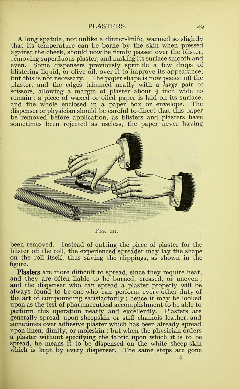 A long spatula, not unlike a dinner-knife, warmed so slightly that its temperature can be borne by the skin when pressed against the cheek, should now be firmly passed over the blister, removing superfluous plaster, and making its surface smooth and even. Some dispensers previously sprinlde a few drops of blistering liquid, or olive oil, over it to improve its appearance, but this is not necessary. The paper shape is now peeled off the plaster, and the edges trimmed neatly with a large pair of scissors, allowing a margin of plaster about | inch wide to remain ; a piece of waxed or oiled paper is laid on its surface, and the whole enclosed in a paper box or envelope. The dispenser or physician should be careful to direct that this paper be removed before application, as blisters and plasters have sometimes been rejected as useless, the paper never having been removed. Instead of cutting the piece of plaster for the blister off the roll, the experienced spreader may lay the shape on the roll itself, thus saving the clippings, as shown in the figure. Plasters are more difficult to spread, since they require heat, and they are often liable to be burned, creased, or uneven ; and the dispenser who can spread a plaster properly will be always found to be one who can perform every other duty of the art of compounding satisfactorily ; hence it may be looked upon as the test of pharmaceutical accomplishment to be able to perform this operation neatly and excellently. Plasters are generally spread upon sheepskin or stiff chamois leather, and sometimes over adhesive plaster which has been already spread upon linen, dimity, or moleskin ; but when the physician orders a plaster without specifying the fabric upon which it is to be spread, he means it to be dispensed on the white sheep-skin which is kept by every dispenser. The same steps are gone Fig. 20. 4