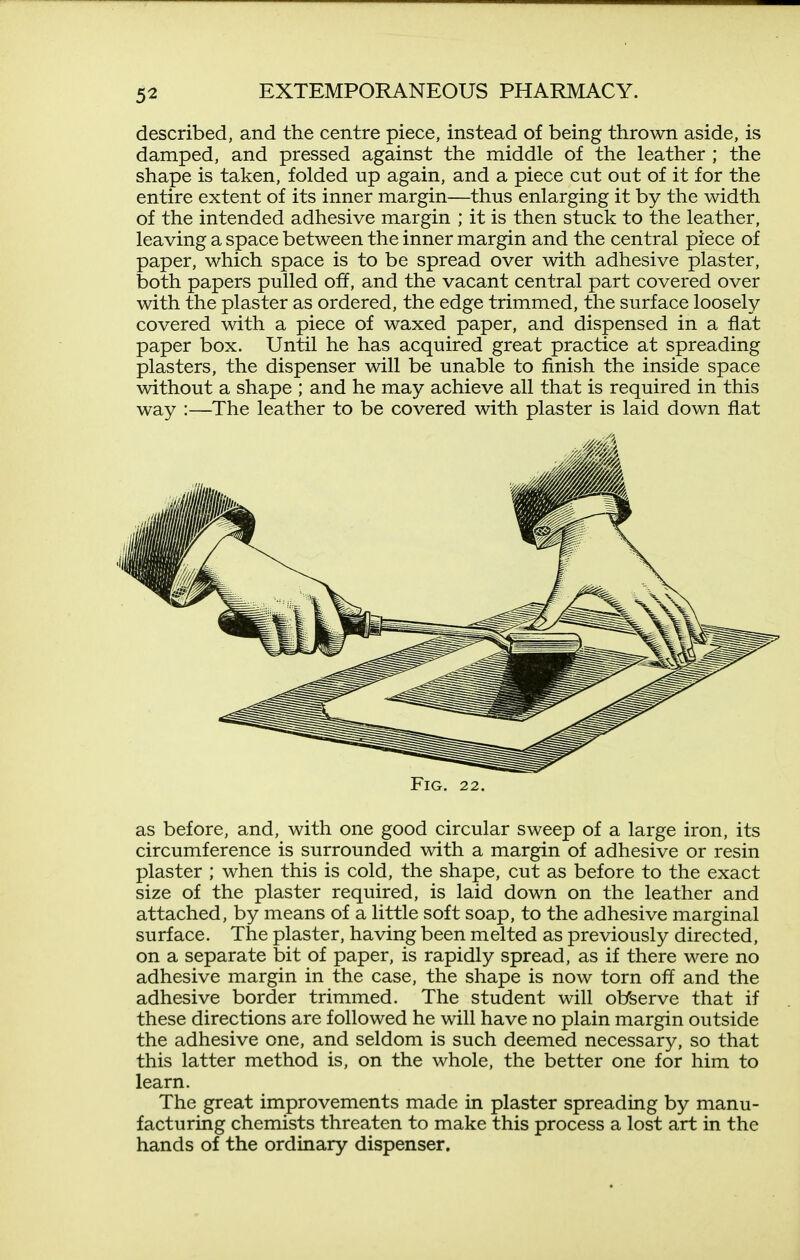 described, and the centre piece, instead of being thrown aside, is damped, and pressed against the middle of the leather ; the shape is taken, folded up again, and a piece cut out of it for the entire extent of its inner margin—thus enlarging it by the width of the intended adhesive margin ; it is then stuck to the leather, leaving a space between the inner margin and the central piece of paper, which space is to be spread over with adhesive plaster, both papers pulled off, and the vacant central part covered over with the plaster as ordered, the edge trimmed, the surface loosely covered with a piece of waxed paper, and dispensed in a flat paper box. Until he has acquired great practice at spreading plasters, the dispenser will be unable to finish the inside space without a shape ; and he may achieve all that is required in this way :—The leather to be covered with plaster is laid down flat Fig, 22. as before, and, with one good circular sweep of a large iron, its circumference is surrounded with a margin of adhesive or resin plaster ; when this is cold, the shape, cut as before to the exact size of the plaster required, is laid down on the leather and attached, by means of a little soft soap, to the adhesive marginal surface. The plaster, having been melted as previously directed, on a separate bit of paper, is rapidly spread, as if there were no adhesive margin in the case, the shape is now torn off and the adhesive border trimmed. The student will ol/serve that if these directions are followed he will have no plain margin outside the adhesive one, and seldom is such deemed necessary, so that this latter method is, on the whole, the better one for him to learn. The great improvements made in plaster spreading by manu- facturing chemists threaten to make this process a lost art in the hands of the ordinary dispenser.