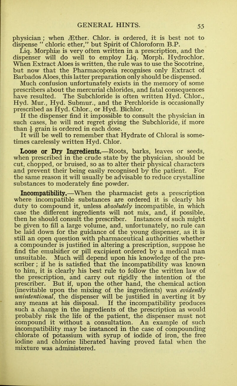 physician ; when ^ther. Chlor. is ordered, it is best not to dispense  chloric ether, but Spirit of Chloroform B.P. Liq. Morphiae is very often written in a prescription, and the dispenser will do well to employ Liq. Morph. Hydrochlor. When Extract Aloes is written, the rule was to use the Socotrine, but now that the Pharmacopoeia recognises only Extract of Barbados Aloes, this latter preparation only should be dispensed. Much confusion unfortunately exists in the memory of some prescribers about the mercurial chlorides, and fatal consequences have resulted. The Subchloride is often written Hyd. Chlor., Hyd. Mur., Hyd. Submur., and the Perchloride is occasionally prescribed as Hyd. Chlor., or Hyd. Bichlor. If the dispenser find it impossible to consult the physician in such cases, he will not regret giving the Subchloride, if more than I grain is ordered in each dose. It will be well to remember that Hydrate of Chloral is some- times carelessly written Hyd. Chlor. Loose or Dry Ingredients.—Roots, barks, leaves or seeds, when prescribed in the crude state by the physician, should be cut, chopped, or bruised, so as to alter their physical characters and prevent their being easily recognised by the patient. For the same reason it will usually be advisable to reduce crystalline substances to moderately fine powder. Incompatibility.—When the pharmacist gets a prescription where incompatible substances are ordered it is clearly his duty to compound it, unless absolutely incompatible, in which case the different ingredients will not mix, and, if possible, then he should consult the prescriber. Instances of such might be given to fill a large volume, and, unfortunately, no rule can be laid down for the guidance of the young dispenser, as it is still an open question with pharmaceutical authorities whether a compounder is justified in altering a prescription, suppose he find the emulsifier or pill excipient ordered by a medical man unsuitable. Much will depend upon his knowledge of the pre- scriber ; if he is satisfied that the incompatibility was known to him, it is clearly his best rule to follow the written law of the prescription, and carry out rigidly the intention of the prescriber. But if, upon the other hand, the chemical action (inevitable upon the mixing of the ingredients) was evidently unintentional, the dispenser will be justified in averting it by any means at his disposal. If the incompatibility produces such a change in the ingredients of the prescription as would probably risk the life of the patient, the dispenser must not compound it without a consultation. An example of such incompatibility may be instanced in the case of compounding chlorate of potassium with syrup of iodide of iron, the free iodine and chlorine liberated having proved fatal when the mixture was administered.
