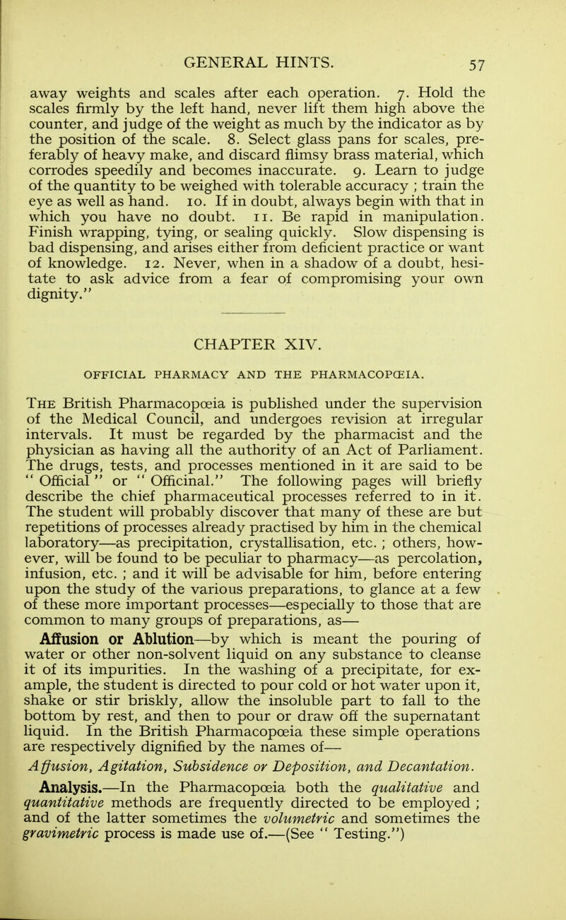 away weights and scales after each operation. 7. Hold the scales firmly by the left hand, never lift them high above the counter, and judge of the weight as much by the indicator as by the position of the scale. 8. Select glass pans for scales, pre- ferably of heavy make, and discard flimsy brass material, which corrodes speedily and becomes inaccurate. 9. Learn to judge of the quantity to be weighed with tolerable accuracy ; train the eye as well as hand. 10. If in doubt, always begin with that in which you have no doubt. 11. Be rapid in manipulation. Finish wrapping, tying, or sealing quickly. Slow dispensing is bad dispensing, and arises either from deficient practice or want of knowledge. 12. Never, when in a shadow of a doubt, hesi- tate to ask advice from a fear of compromising your own dignity. CHAPTER XIV. OFFICIAL PHARMACY AND THE PHARMACOPCEIA. The British Pharmacopoeia is published under the supervision of the Medical Council, and undergoes revision at irregular intervals. It must be regarded by the pharmacist and the physician as having all the authority of an Act of Parliament. The drugs, tests, and processes mentioned in it are said to be  Official  or  Officinal. The following pages will briefly describe the chief pharmaceutical processes referred to in it. The student will probably discover that many of these are but repetitions of processes already practised by him in the chemical laboratory—as precipitation, crystallisation, etc. ; others, how- ever, will be found to be peculiar to pharmacy—as percolation, infusion, etc. ; and it will be advisable for him, before entering upon the study of the various preparations, to glance at a few of these more important processes—especially to those that are common to many groups of preparations, as— Affusion or Ablution—^by which is meant the pouring of water or other non-solvent liquid on any substance to cleanse it of its impurities. In the washing of a precipitate, for ex- ample, the student is directed to pour cold or hot water upon it, shake or stir briskly, allow the insoluble part to fall to the bottom by rest, and then to pour or draw off the supernatant liquid. In the British Pharmacopoeia these simple operations are respectively dignified by the names of— Affusion, Agitation, Subsidence or Deposition, and Decantation. Analysis.—In the Pharmacopoeia both the qualitative and quantitative methods are frequently directed to be employed ; and of the latter sometimes the volumetric and sometimes the gravimetric process is made use of.—(See  Testing.)