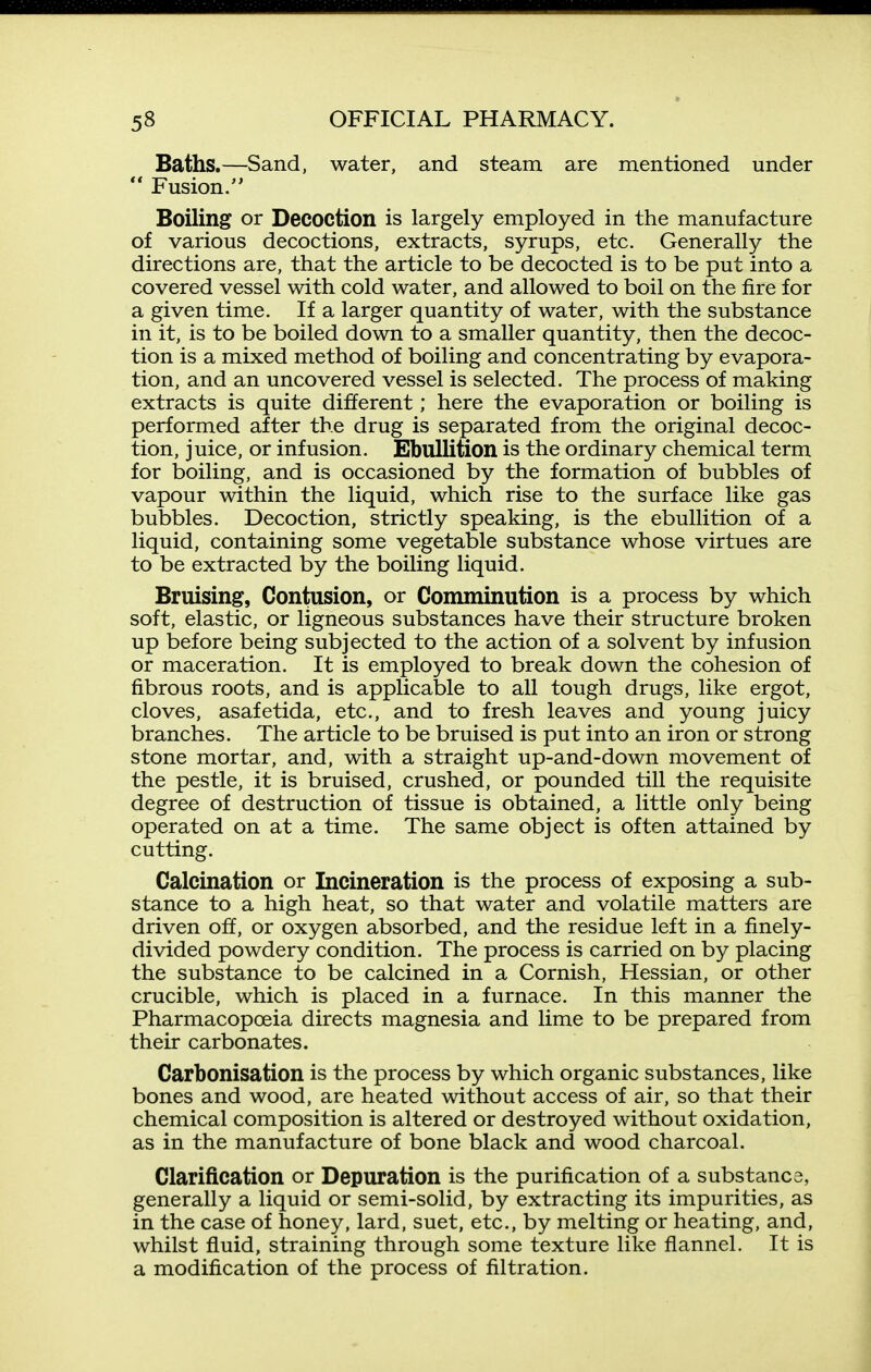 Baths.—Sand, water, and steam are mentioned under ** Fusion. Boiling or Decoction is largely employed in the manufacture of various decoctions, extracts, syrups, etc. Generally the directions are, that the article to be decocted is to be put into a covered vessel with cold water, and allowed to boil on the fire for a given time. If a larger quantity of water, with the substance in it, is to be boiled down to a smaller quantity, then the decoc- tion is a mixed method of boiling and concentrating by evapora- tion, and an uncovered vessel is selected. The process of making extracts is quite different; here the evaporation or boiling is performed after the drug is separated from the original decoc- tion, juice, or infusion. Ebullition is the ordinary chemical term for boiling, and is occasioned by the formation of bubbles of vapour within the liquid, which rise to the surface like gas bubbles. Decoction, strictly speaking, is the ebullition of a liquid, containing some vegetable substance whose virtues are to be extracted by the boiling liquid. Bruising, Contusion, or Comminution is a process by which soft, elastic, or ligneous substances have their structure broken up before being subjected to the action of a solvent by infusion or maceration. It is employed to break down the cohesion of fibrous roots, and is applicable to all tough drugs, like ergot, cloves, asafetida, etc., and to fresh leaves and young juicy branches. The article to be bruised is put into an iron or strong stone mortar, and, with a straight up-and-down movement of the pestle, it is bruised, crushed, or pounded till the requisite degree of destruction of tissue is obtained, a little only being operated on at a time. The same object is often attained by cutting. Calcination or Incineration is the process of exposing a sub- stance to a high heat, so that water and volatile matters are driven off, or oxygen absorbed, and the residue left in a finely- divided powdery condition. The process is carried on by placing the substance to be calcined in a Cornish, Hessian, or other crucible, which is placed in a furnace. In this manner the Pharmacopoeia directs magnesia and lime to be prepared from their carbonates. Carbonisation is the process by which organic substances, like bones and wood, are heated without access of air, so that their chemical composition is altered or destroyed without oxidation, as in the manufacture of bone black and wood charcoal. Clarification or Depuration is the purification of a substance, generally a liquid or semi-solid, by extracting its impurities, as in the case of honey, lard, suet, etc., by melting or heating, and, whilst fluid, straining through some texture like flannel. It is a modification of the process of filtration.