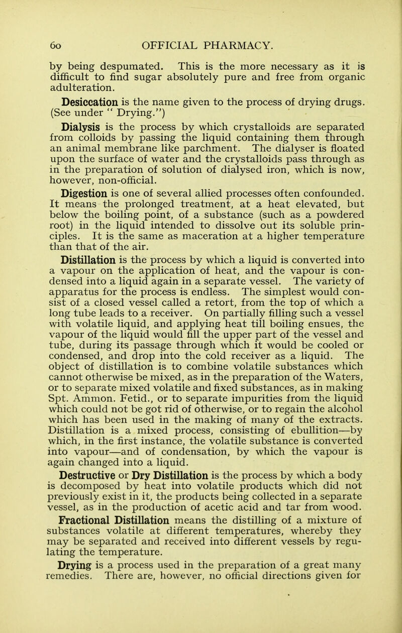 by being despumated. This is the more necessary as it is dif&cult to find sugar absolutely pure and free from organic adulteration. Desiccation is the name given to the process of drying drugs. (See under  Drying.) Dialysis is the process by which crystalloids are separated from colloids by passing the liquid containing them through an animal membrane like parchment. The dialyser is floated upon the surface of water and the crystalloids pass through as in the preparation of solution of dialysed iron, which is now, however, non-official. Digestion is one of several allied processes often confounded. It means the prolonged treatment, at a heat elevated, but below the boiling point, of a substance (such as a powdered root) in the liquid intended to dissolve out its soluble prin- ciples. It is the same as maceration at a higher temperature than that of the air. Distillation is the process by which a liquid is converted into a vapour on the application of heat, and the vapour is con- densed into a liquid again in a separate vessel. The variety of apparatus for the process is endless. The simplest would con- sist of a closed vessel called a retort, from the top of which a long tube leads to a receiver. On partially filling such a vessel with volatile liquid, and applying heat till boiling ensues, the vapour of the liquid would fill the upper part of the vessel and tube, during its passage through which it would be cooled or condensed, and drop into the cold receiver as a liquid. The object of distillation is to combine volatile substances which cannot otherwise be mixed, as in the preparation of the Waters, or to separate mixed volatile and fixed substances, as in making Spt. Ammon. Fetid., or to separate impurities from the liquid which could not be got rid of otherwise, or to regain the alcohol which has been used in the making of many of the extracts. Distillation is a mixed process, consisting of ebullition—by which, in the first instance, the volatile substance is converted into vapour—and of condensation, by which the vapour is again changed into a liquid. Destructive or Dry Distillation is the process by which a body is decomposed by heat into volatile products which did not previously exist in it, the products being collected in a separate vessel, as in the production of acetic acid and tar from wood. Fractional Distillation means the distilling of a mixture of substances volatile at different temperatures, whereby they may be separated and received into different vessels by regu- lating the temperature. Drying is a process used in the preparation of a great many remedies. There are, however, no official directions given for