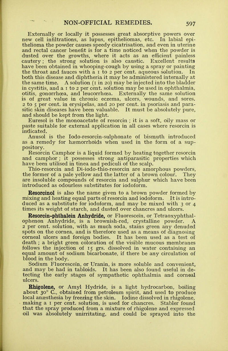 Externally or locally it possesses great absorptive powers over new cell infiltrations, as lupus, epitheliomas, etc. In labial epi- thelioma the powder causes speedy cicatrisation, and even in uterine and rectal cancer benefit is for a time noticed when the powder is dusted over the growths, where it acts as an efficient painless cautery; the strong solution is also caustic. Excellent results have been obtained in whooping-cough by using a spray or painting the throat and fauces with a i to 2 per cent, aqueous solution. In both this disease and diphtheria it may be administered internally at the same time. A solution (i in 20) may be injected into the bladder in cystitis, and a i to 2 per cent, solution may be used in ophthalmia, otitis, gonorrhoea, and leucorrhoea. Externally the same solution is of great value in chronic eczema, ulcers, wounds, and sores. 2 to 5 per cent, in erysipelas, and 20 per cent, in psoriasis and para- sitic skin diseases have been valuable. It must be absolutely pure, and should be kept from the light. Euresol is the monoacetate of resorcin ; it is a soft, oily mass or paste suitable for external application in all cases where resorcin is indicated. Anusol is the lodo-resorcin-sulphonate of bismuth introduced as a remedy for haemorrhoids when used in the form of a sup- pository. Resorcin Camphor is a liquid formed by heating together resorcin and camphor ; it possesses strong antiparasitic properties which have been utilised in tinea and pediculi of the scalp. Thio-resorcin and Di-iodo-thio-resorcin are amorphous powders, the former of a pale yellow and the latter of a brown colour. They are insoluble compounds of resorcin and sulphur which have been introduced as odourless substitutes for iodoform. Resorcinol is also the name given to a brown powder formed by mixing and heating equal parts of resorcin and iodoform. It is intro- duced as a substitute for iodoform, and may be mixed with 3 or 4 times its weight of starch, and dusted over chancres and ulcers. Resorcin-phthalein Anhydride, or Fluorescein, or Tetraoxyphthal- ophenon Anhydride, is a brownish-red, crystalline powder. A 2 per cent, solution, with as much soda, stains green any denuded spots on the cornea, and is therefore used as a means of diagnosing corneal ulcers and foreign bodies. It has been used as a test of death ; a bright green coloration of the visible mucous membranes follows the injection of 15 grs. dissolved in water containing an equal amount of sodium bicarbonate, if there be any circulation of blood in the body. Sodium Fluorescein, or Uranin, is more soluble and convenient, and may be had in tabloids. It has been also found useful in de- tecting the early stages of sympathetic ophthalmia and corneal ulcers. Bhigolene, or Amyl Hydride, is a light hydrocarbon, boiling about 30° C, obtained from petroleum spirit, and used to produce local anaesthesia by freezing the skin. Iodine dissolved in rhigolene, making a i per cent, solution, is used for chancres. Stabler found that the spray produced from a mixture of rhigolene and expressed oil was absolutely unirritating, and could be sprayed into the