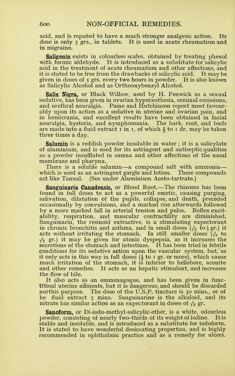 acid, and is reputed to have a much stronger analgesic action. Its dose is only 5 grs., in tablets. It is used in acute rheumatism and in migraine. Saligenin exists in colourless scales, obtained by treating phenol with formic aldehyde. It is introduced as a substitute for salicylic acid in the treatment of acute rheumatism and other affections, and it is stated to be free from the drawbacks of salicylic acid. It may be given in doses of 5 grs. every two hours in powder. It is also known as Salicylic Alcohol and as Orthooxybenzyl Alcohol. Salix Nigra, or Black Willow, used by H. Fenwick as a sexual sedative, has been given in ovarian hyperaesthesia, seminal emissions, and urethral neuralgia. Paine and Hutchinson report most favour- ably upon its action as a sedative in uterine and ovarian pain, and in hemicrania, and excellent results have been obtained in facial neuralgia, hysteria, and nymphomania. The bark, root, and buds are made into a fluid extract i in i, of which ^ to i dr. may be taken three times a day. Salumin is a reddish powder insoluble in water ; it is a salicylate of aluminium, and is used for its astringent and antiseptic qualities as a powder insufflated in ozoena and other affections of the nasal membrane and pharynx. There is a soluble salumin—a compound salt with ammonia— which is used as an astringent gargle and lotion. These compounds act like Tannal. (See under Aluminium Aceto-tartrate.) Sanguinaria Canadensis, or Blood Root.—The rhizome has been found in full doses to act as a powerful emetic, causing purging, salivation, dilatation of the pupils, collapse, and death, preceded occasionally by convulsions, and a marked rise afterwards followed by a more marked fall in arterial tension and pulse. Reflex excit- ability, respiration, and muscular contractility are diminished. Sanguinarin, the resinoid extractive, is a stimulating expectorant in chronic bronchitis and asthma, and in small doses (yV to -|-gr.) it acts without irritating the stomach. In still smaller doses (^V to gr.) it may be given for atonic dyspepsia, as it increases the secretions of the stomach and intestines. It has been tried in febrile conditions for its sedative action upon the vascular system, but, as it only acts in this way in full doses to i gr. or more), which cause much irritation of the stomach, it is inferior to hellebore, aconite and other remedies. It acts as an hepatic stimulant, and increases the flow of bile. It also acts as an emmenagogue, and has been given in func- tftioal uterine ailments, but it is dangerous, and should be discarded northis purpose. The dose of the U.S.P. tincture is 30 mins., or of he fluid extract 5 mins. Sanguinarine is the alkaloid, and its nitrate has similar action as an expectorant in doses of iV gr- Sanoform, or Di-iodo-methyl-salicylic-ether, is a white, odourless powder, consisting of nearly two-thirds of its weight of iodine. It is stable and insoluble, and is introduced as a substitute for iodoform. It is stated to have wonderful desiccating properties, and is highly recommended in ophthalmic practice and as a remedy for ulcers.