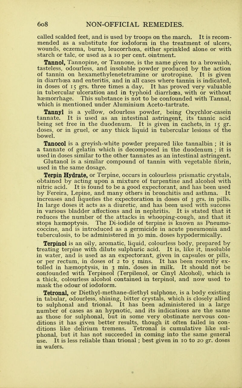 called scalded feet, and is used by troops on the march. It is recom- mended as a substitute for iodoform in the treatment of ulcers, wounds, eczema, burns, leucorrhoea, either sprinkled alone or with starch or talc, or used as a lo per cent, ointment. Tannol, Tannopine, or Tannone, is the name given to a brownish, tasteless, odourless, and insoluble powder produced by the action of tannin on hexamethylenetetramine or urotropine. It is given in diarrhoea and enteritis, and in all cases where tannin is indicated, in doses of 15 grs. three times a day. It has proved very valuable in tubercular ulceration and in typhoid diarrhoea, with or without haemorrhage. This substance is not to be confounded with Tannal, which is mentioned under Aluminium Aceto-tartrate. Tannyl is a yellow, odourless powder, being Oxychlor-casein tannate. It is used as an intestinal astringent, its tannic acid being set free in the duodenum. It is given in cachets, in 15 gr. doses, or in gruel, or any thick liquid in tubercular lesions of the bowel. Tanocol is a greyish-white powder prepared like tannalbin ; it is a tannate of gelatin which is decomposed in the duodenum ; it is used in doses similar to the other tannates as an intestinal astringent. Glutanol is a similar compound of tannin with vegetable fibrin, used in the same dosage. Terpin Hydrate, or Terpine, occurs in colourless prismatic crystals, obtained by acting upon a mixture of turpentine and alcohol with nitric acid. It is found to be a good expectorant, and has been used by Fereira, Lepine, and many others in bronchitis and asthma. It increases and liquefies the expectoration in doses of 3 grs. in pills. In large doses it acts as a diuretic, and has been used with success in various bladder affections and in nephritis. It is stated that it reduces the number of the attacks in whooping-cough, and that it stops haemoptysis. The Di-iodide of terpine is known as Pneumo- coccine, and is introduced as a germicide in acute pneumonia and tuberculosis, to be administered in 30 min. doses hypodermically. Terpinol is an oily, aromatic, liquid, colourless body, prepared by treating terpine with dilute sulphuric acid. It is, like it, insoluble in water, and is used as an expectorant, given in capsules or pills, or per rectum, in doses of 2 to 5 mins. It has been recently ex- tolled in haemoptysis, in 3 min. doses in milk. It should not be confounded with Terpineol (Terpilenol, or Cinyl Alcohol), which is a thick, colourless alcohol contained in terpinol, and now used to mask the odour of iodoform. Tetronal, or Diethyl-methane-diethyl sulphone, is a body existing in tabular, odourless, shining, bitter crystals, which is closely allied to sulphonal and trional. It has been administered in a large number of cases as an hypnotic, and its indications are the same as those for sulphonal, but in some very obstinate nervous con- ditions it has given better results, though it often failed in con- ditions like delirium tremens. Tetronal is cumulative like sul- phonal, but it has not succeeded in coming into the same general use. It is less reliable than trional ; best given in 10 to 20 gr. doses in wafers.