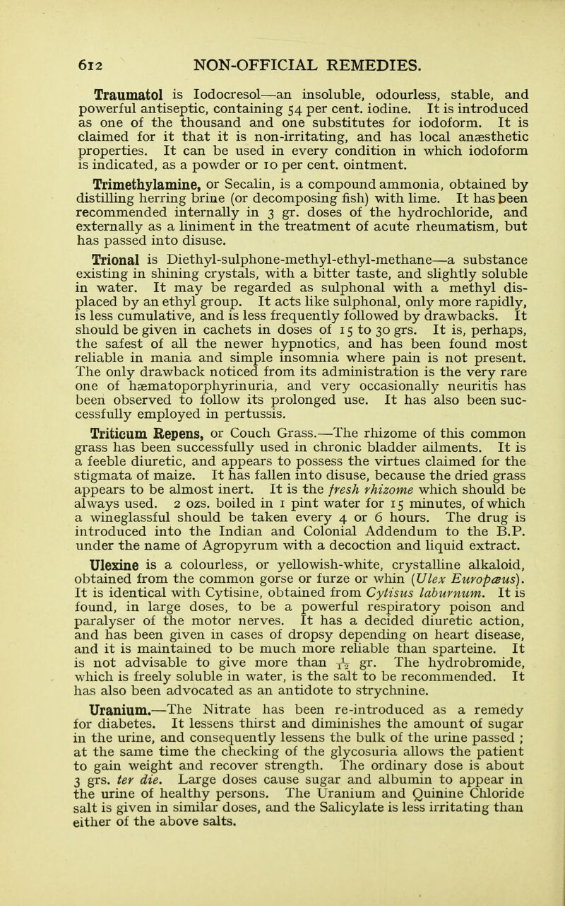 Traumatol is lodocresol—an insoluble, odourless, stable, and powerful antiseptic, containing 54 per cent, iodine. It is introduced as one of the thousand and one substitutes for iodoform. It is claimed for it that it is non-irritating, and has local anaesthetic properties. It can be used in every condition in which iodoform is indicated, as a powder or 10 per cent, ointment. Trimethylamine, or Secalin, is a compound ammonia, obtained by distilling herring brine (or decomposing fish) with lime. It has been recommended internally in 3 gr. doses of the hydrochloride, and externally as a liniment in the treatment of acute rheumatism, but has passed into disuse. Trional is Diethyl-sulphone-methyl-ethyl-methane—a substance existing in shining crystals, with a bitter taste, and slightly soluble in water. It may be regarded as sulphonal with a methyl dis- placed by an ethyl group. It acts like sulphonal, only more rapidly, is less cumulative, and is less frequently followed by drawbacks. It should be given in cachets in doses of 15 to 30 grs. It is, perhaps, the safest of all the newer hypnotics, and has been found most reliable in mania and simple insomnia where pain is not present. The only drawback noticed from its administration is the very rare one of hsematoporphyrinuria, and very occasionally neuritis has been observed to follow its prolonged use. It has also been suc- cessfully employed in pertussis. Triticum Bepens, or Couch Grass.—The rhizome of this common grass has been successfully used in chronic bladder ailments. It is a feeble diuretic, and appears to possess the virtues claimed for the stigmata of maize. It has fallen into disuse, because the dried grass appears to be almost inert. It is the fresh rhizome which should be always used. 2 ozs. boiled in i pint water for 15 minutes, of which a wineglassful should be taken every 4 or 6 hours. The drug is introduced into the Indian and Colonial Addendum to the B.P. under the name of Agropyrum with a decoction and liquid extract. Ulexine is a colourless, or yellowish-white, crystalline alkaloid, obtained from the common gorse or furze or whin {Ulex Europcsus). It is identical with Cytisine, obtained from Cytisus laburnum. It is found, in large doses, to be a powerful respiratory poison and paralyser of the motor nerves. It has a decided diuretic action, and has been given in cases of dropsy depending on heart disease, and it is maintained to be much more reliable than sparteine. It is not advisable to give more than gi- The hydrobromide, which is freely soluble in water, is the salt to be recommended. It has also been advocated as an antidote to strychnine. Uranium.—The Nitrate has been re-introduced as a remedy for diabetes. It lessens thirst and diminishes the amount of sugar in the urine, and consequently lessens the bulk of the urine passed ; at the same time the checking of the glycosuria allows the patient to gain weight and recover strength. The ordinary dose is about 3 grs. ter die. Large doses cause sugar and albumin to appear in the urine of healthy persons. The Uranium and Quinine Chloride salt is given in similar doses, and the Salicylate is less irritating than either of the above salts.