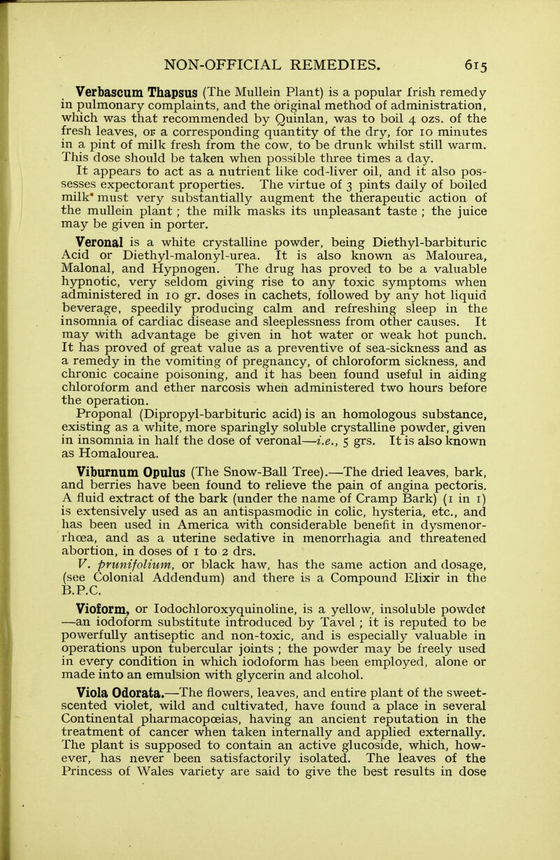 Verbascum Thapsus (The Mullein Plant) is a popular Irish remedy- in pulmonary complaints, and the original method of administration, which was that recommended by Quinlan, was to boil 4 ozs. of the fresh leaves, or a corresponding quantity of the dry, for 10 minutes in a pint of milk fresh from the cow, to be drunk whilst still warm. This dose should be taken when possible three times a day. It appears to act as a nutrient like cod-liver oil, and it also pos- sesses expectorant properties. The virtue of 3 pints daily of boiled milk* must very substantially augment the therapeutic action of the mullein plant; the milk masks its unpleasant taste ; the juice may be given in porter. Veronal is a white crystalline powder, being Diethyl-barbituric Acid or Diethyl-malonyl-urea. It is also known as Malourea, Malonal, and Hypnogen, The drug has proved to be a valuable hypnotic, very seldom giving rise to any toxic symptoms when administered in 10 gr. doses in cachets, followed by any hot liquid beverage, speedily producing calm and refreshing sleep in the insomnia of cardiac disease and sleeplessness from other causes. It may with advantage be given in hot water or weak hot punch. It has proved of great value as a preventive of sea-sickness and as a remedy in the vomiting of pregnancy, of chloroform sickness, and chronic cocaine poisoning, and it has been found useful in aiding chloroform and ether narcosis when administered two hours before the operation. Proponal (Dipropyl-barbituric acid) is an homologous substance, existing as a white, more sparingly soluble crystalline powder, given in insomnia in half the dose of veronal—i.e., 5 grs. It is also known as Homalourea. Viburnum Opulus (The Snow-Ball Tree).—The dried leaves, bark, and berries have been found to relieve the pain of angina pectoris. A fluid extract of the bark (under the name of Cramp Bark) (i in i) is extensively used as an antispasmodic in colic, hysteria, etc., and has been used in America with considerable benefit in dysmenor- rhoea, and as a uterine sedative in menorrhagia and threatened abortion, in doses of i to 2 drs. V. prunifolium, or black haw, has the same action and dosage, (see Colonial Addendum) and there is a Compound Elixir in the B.P.C. Vioform, or lodochloroxyquinoline, is a yellow, insoluble powdet —an iodoform substitute introduced by Tavel ; it is reputed to be powerfully antiseptic and non-toxic, and is especially valuable in operations upon tubercular joints ; the powder may be freely used in every condition in which iodoform has been employed, alone or made into an emulsion with glycerin and alcohol. Viola Odorata.—The flowers, leaves, and entire plant of the sweet- scented violet, wild and cultivated, have found a place in several Continental pharmacopoeias, having an ancient reputation in the treatment of cancer when taken internally and applied externally. The plant is supposed to contain an active glucoside, which, how- ever, has never been satisfactorily isolated. The leaves of the Princess of Wales variety are said to give the best results in dose
