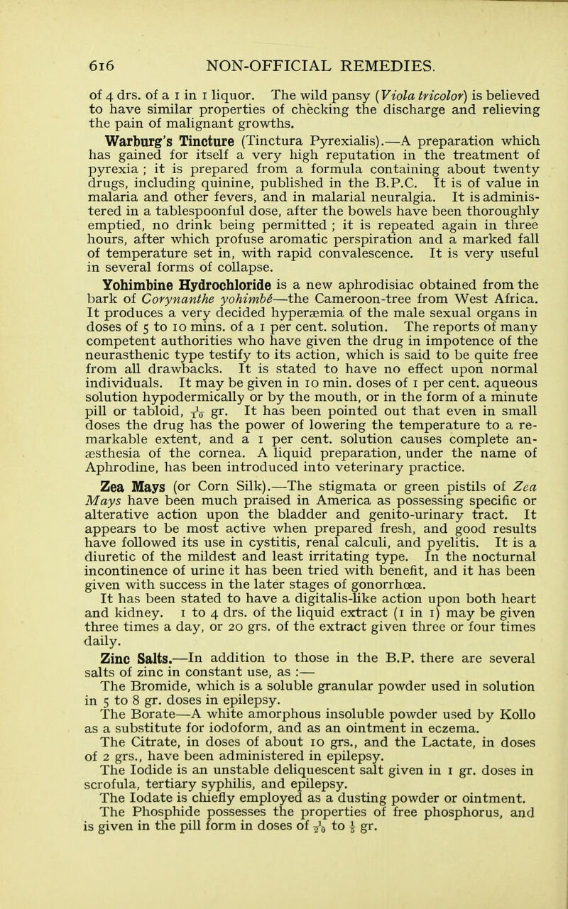 of 4 drs. of a I in I liquor. The wild pansy {Viola tricolor) is believed to have similar properties of checking the discharge and relieving the pain of malignant growths. Warburg's Tincture (Tinctura Pyrexialis).—A preparation which has gained for itself a very high reputation in the treatment of pyrexia ; it is prepared from a formula containing about twenty drugs, including quinine, published in the B.P.C. It is of value in malaria and other fevers, and in malarial neuralgia. It is adminis- tered in a tablespoonful dose, after the bowels have been thoroughly emptied, no drink being permitted ; it is repeated again in three hours, after which profuse aromatic perspiration and a marked fall of temperature set in, with rapid convalescence. It is very useful in several forms of collapse. Yohimbine Hydrochloride is a new aphrodisiac obtained from the bark of Corynanthe yohimbi—the Cameroon-tree from West Africa. It produces a very decided hyperaemia of the male sexual organs in doses of 5 to ID mins. of a i per cent, solution. The reports of many competent authorities who have given the drug in impotence of the neurasthenic type testify to its action, which is said to be quite free from all drawbacks. It is stated to have no effect upon normal individuals. It may be given in lo min. doses of i per cent, aqueous solution hypodermically or by the mouth, or in the form of a minute pill or tabloid, yV g^. It has been pointed out that even in small doses the drug has the power of lowering the temperature to a re- markable extent, and a i per cent, solution causes complete an- aesthesia of the cornea. A liquid preparation, under the name of Aphrodine, has been introduced into veterinary practice. Zea Mays (or Corn Silk).—The stigmata or green pistils of Zea Mays have been much praised in America as possessing specific or alterative action upon the bladder and genito-urinary tract. It appears to be most active when prepared fresh, and good results have followed its use in cystitis, renal calculi, and pyelitis. It is a diuretic of the mildest and least irritating type. In the nocturnal incontinence of urine it has been tried with benefit, and it has been given with success in the later stages of gonorrhoea. It has been stated to have a digitalis-like action upon both heart and kidney, i to 4 drs. of the liquid extract (i in i) may be given three times a day, or 20 grs. of the extract given three or four times daily. Zinc Salts.—In addition to those in the B.P. there are several salts of zinc in constant use, as :— The Bromide, which is a soluble granular powder used in solution in 5 to 8 gr. doses in epilepsy. The Borate—A white amorphous insoluble powder used by Kollo as a substitute for iodoform, and as an ointment in eczema. The Citrate, in doses of about 10 grs., and the Lactate, in doses of 2 grs., have been administered in epilepsy. The Iodide is an unstable deliquescent salt given in i gr. doses in scrofula, tertiary syphilis, and epilepsy. The lodate is chiefly employed as a dusting powder or ointment. The Phosphide possesses the properties of free phosphorus, and is given in the pill form in doses of ^\ to i gr.