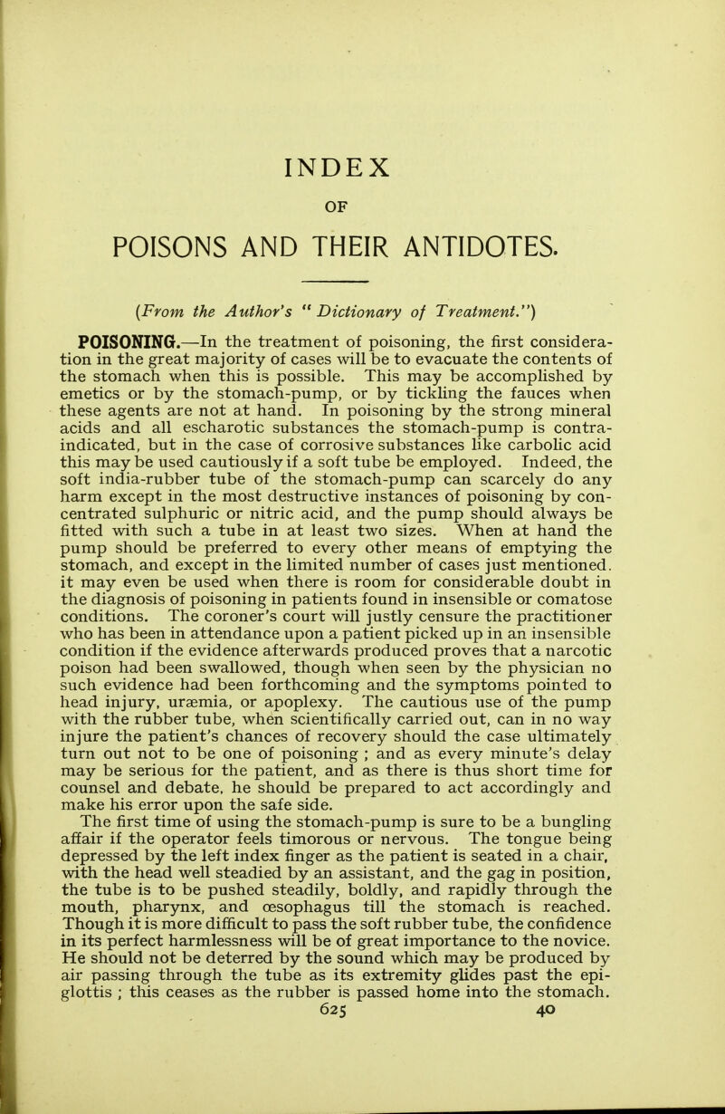 INDEX OF POISONS AND THEIR ANTIDOTES. {From the Author's  Dictionary of Treatment.) POISONING.—In the treatment of poisoning, the first considera- tion in the great majority of cases will be to evacuate the contents of the stomach when this is possible. This may be accomplished by emetics or by the stomach-pump, or by tickling the fauces when these agents are not at hand. In poisoning by the strong mineral acids and all escharotic substances the stomach-pump is contra- indicated, but in the case of corrosive substances like carbolic acid this maybe used cautiously if a soft tube be employed. Indeed, the soft india-rubber tube of the stomach-pump can scarcely do any harm except in the most destructive instances of poisoning by con- centrated sulphuric or nitric acid, and the pump should always be fitted with such a tube in at least two sizes. When at hand the pump should be preferred to every other means of emptying the stomach, and except in the limited number of cases just mentioned, it may even be used when there is room for considerable doubt in the diagnosis of poisoning in patients found in insensible or comatose conditions. The coroner's court will justly censure the practitioner who has been in attendance upon a patient picked up in an insensible condition if the evidence afterwards produced proves that a narcotic poison had been swallowed, though when seen by the physician no such evidence had been forthcoming and the symptoms pointed to head injury, uraemia, or apoplexy. The cautious use of the pump with the rubber tube, when scientifically carried out, can in no way injure the patient's chances of recovery should the case ultimately turn out not to be one of poisoning ; and as every minute's delay may be serious for the patient, and as there is thus short time for counsel and debate, he should be prepared to act accordingly and make his error upon the safe side. The first time of using the stomach-pump is sure to be a bungling affair if the operator feels timorous or nervous. The tongue being depressed by the left index finger as the patient is seated in a chair, with the head well steadied by an assistant, and the gag in position, the tube is to be pushed steadily, boldly, and rapidly through the mouth, pharynx, and oesophagus till the stomach is reached. Though it is more difficult to pass the soft rubber tube, the confidence in its perfect harmlessness will be of great importance to the novice. He should not be deterred by the sound which may be produced by air passing through the tube as its extremity glides past the epi- glottis ; this ceases as the rubber is passed home into the stomach.