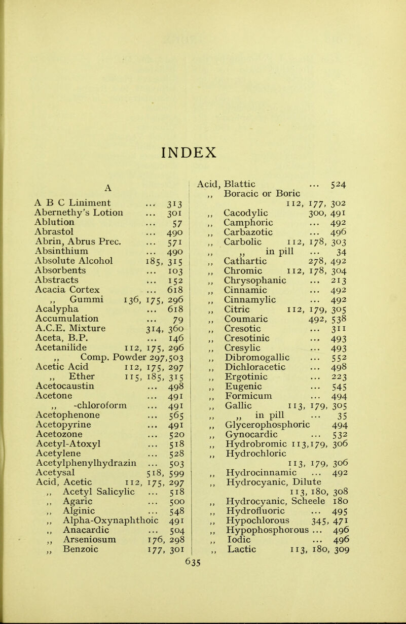 INDEX Acid ABC Liniment Abernethy's Lotion Ablution Abrastol Abrin, Abrus Prec. Absinthium Absolute Alcohol Absorbents Abstracts Acacia Cortex Gummi Acalypha Accumulation A.C.E. Mixture Aceta, B.P. Acetanilide 136. 175; 314, 112, 175, ••• 313 ... 301 57 ... 490 ••• 571 ... 490 185,315 ... 103 ... 152 ... 618 296 618 79 360 146 296 Comp. Powder 297,503 Acetic Acid 112, 175, 297 Ether 115, 185, 315 Acetocaustin ... 498 Acetone ... 491 -chloroform ... 491 Acetophenone ... 565 Acetopyrine ... 491 Acetozone ... 520 Acetyl-Atoxyl ... 518 Acetylene ... 528 Acetylphenylhydrazin ... 503 Acetysal 518, 599 Acid, Acetic 112, 175, 297 Acetyl Salicylic ... 518 Agaric ... 500 Alginic ... 548 ,, Alpha-Oxynaphthoic 491 ,, Anacardic ... 504 Arseniosum 176, 298 Benzoic 177, 301 Blattic ... 524 Boracic or Boric 112, 177, 302 Cacodylic 300, 491 Camphoric ... 492 Carbazotic ... 496 Carbolic 112, 178, 303 in pill ... 34 Cathartic 278, 492 Chromic 112, 178, 304 Chrysophanic ... 213 Cinnamic ... 492 Cinnamylic ... 492 Citric 112, 179, 305 Coumaric 492, 538 Cresotic ... 311 Cresotinic ... 493 Cresylic ... 493 Dibr omogalli c ... 552 Dichloracetic ... 498 Ergotinic ... 223 Eugenic ... 545 Formicum ... 494 Gallic 113, 179, 305 „ in pill ... 35 Glycerophosphoric 494 Gynocardic ... 532 Hydrobromic 113,179, 306 Hydrochloric 113, 179, 306 Hydrocinnamic ... 492 Hydrocyanic, Dilute 113, 180, 308 Hydrocyanic, Scheele 180 Hydrofluoric ... 495 Hypochlorous 345, 471 Hypophosphoious ... 496 Iodic ... 496 Lactic 113, 180, 309