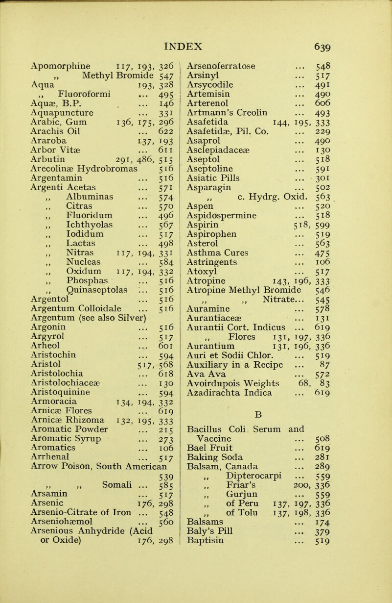 Apomorphine 117, 193, 326 Methyl Bromide 547 Aqua 193. 328 Flu or of or mi ... 495 Aquae, B.P. ... 146 Aquapuncture ... 331 Arabic, Gum 136, 175, 296 Arachis Oil ... 622 Araroba 137, Arbor Vitse Arbutin 291, 486, Arecolinae Hydrobromas Argentamin Argenti Acetas Albuminas Citras Fluoridum Ichthyolas lodidum Lactas Nitras 117, 194, Nucleas Oxidum 117, 194, Phosphas Quinaseptolas ... Argentol Argentum Colloidale Argentum (see also Silver) Argonin Argyrol Arheol Aristochin Aristol 517, Aristolochia Aristolochiaceae Aristoquinine Armoracia 134, 194, Arnicae Flores Arnicae Rhizoma 132, Aromatic Powder Aromatic Syrup Aromatics Arrhenal ... 517 Arrow Poison, South American 539 ,, Somali ... 585 Arsamin ... 517 Arsenic 176, 298 Arsenio-Citrate of Iron ... 548 Arseniohaemol ... 560 Arsenious Anhydride (Acid or Oxide) 176, 298 193 611 515 516 516 571 574 570 496 567 517 498 331 584 332 516 516 516 516 516 517 601 594 568 618 130 594 332 ... 619 195. 333 ... 215 ... 273 106 Ars enof err atose Arsinyl Arsycodile Artemisin Arterenol Artmann's Creolin 548 517 491 490 606 493 Asafetida 144, 195, 333 Asafetidae, Pil. Co. ... 229 Asaprol ... 490 Asclepiadaceae ... 130 Aseptol ... 518 Aseptoline ... 591 Asiatic Pills ... 301 Asparagin ... 502 c. Hydrg. Oxid. 563 Aspen ... 520 Aspidospermine ... 518 Aspirin 518, 599 Aspirophen ... 519 Aster ol ... 563 Asthma Cures ... 475 Astringents ... 106 Atoxyl ... 517 Atropine 143, 196, 333 Atropine Methyl Bromide 546 ,, Nitrate... 545 Aur amine ... 578 Aurantiaceae ... 131 Aurantii Cort. Indicus ... 619 Flores 131, 197. 33^ Aurantium 131, 196, 336 Auri et Sodii Chlor. ... 519 Auxiliary in a Recipe ... 87 Ava Ava ... 572 Avoirdupois Weights 68, 83 Azadirachta Indica ... 619 B Serum and Bacillus Coli Vaccine Bael Fruit Baking Soda Balsam, Canada Dipterocarpi Friar's Gurjun of Peru 137, of Tolu 137, Balsams Baly's Pill Baptisin 508 619 281 289 559 200, 336 ... 559 197. 336 198, 336 ... 174 ... 379 ... 519