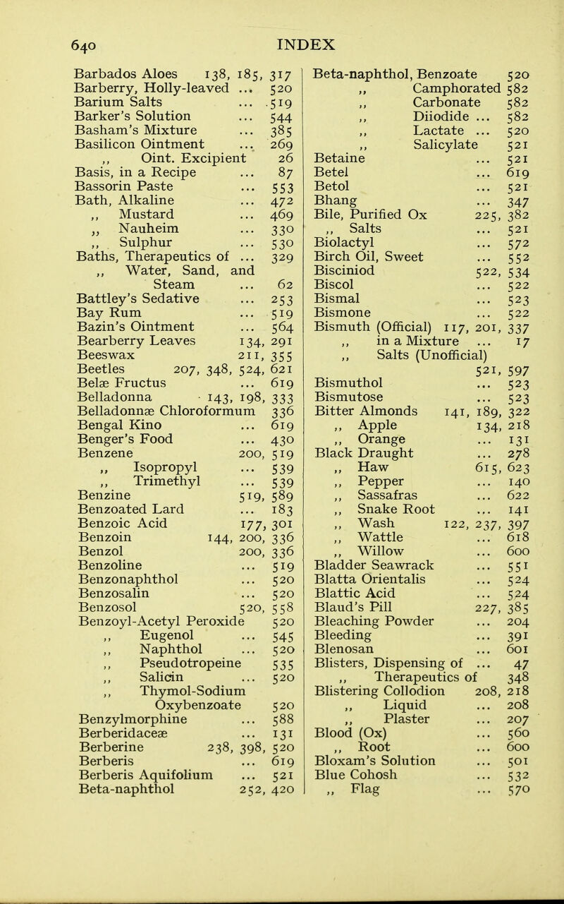 Barbados Aloes 138, 185, 317 Barberry, Holly-leaved Barium Salts Barker's Solution Basham's Mixture Basilicon Ointment Oint. Excipient Basis, in a Recipe Bassorin Paste Bath, Alkaline Mustard Nauheim ,, Sulphur Baths, Therapeutics of ... ,, Water, Sand, and Steam Battley's Sedative Bay Rum Bazin's Ointment Bearberry Leaves Beeswax Beetles 207 Belae Fructus Belladonna Belladonnae Chloroformum Bengal Kino Benger's Food Benzene ,, Isopropyl ,, Trimethyl Benzine Benzoated Lard Benzoic Acid Benzoin Benzol Benzoline Benzonaphthol Benzosalin Benzosol Benzoyl-Acetyl Peroxide Eugenol Naphthol Pseudotropeine Salidn Thymol-Sodium Oxybenzoate Benzylmorphine Berberidacese Berberine 238, 398, 520 Berberis ... 619 Berberis Aquifolium ... 521 Beta-naphthol 252, 420 520 519 544 385 269 26 87 553 472 469 330 530 329 ... 62 ••• 253 ... 519 ... 564 134, 291 211, 355 348, 524, 621 ... 619 143, 198, 333 336 ... 619 ... 430 200, 519 539 539 589 183 301 336 519, 520, 177, 144, 200, 200, 336 ... 519 ... 520 ... 520 558 520 545 520 535 520 520 588 131 Beta-naphthol, Benzoate 520 Camphorated 582 Carbonate Diiodide . Lactate . Salicylate Betaine Betel Betol Bhang Bile, Purified Ox „ Salts Biolactyl Birch Oil, Sweet Bisciniod Biscol Bismal Bismone Bismuth (Official) 117, 20 in a Mixture Salts (Unofficial) 521, 597 225; 522, 582 582 520 521 521 521 347 382 521 572 552 534 522 523 522 337 17 141, 189, 134. 615, 122, 237, Bismuthol Bismutose Bitter Almonds ,, Apple ,, Orange Black Draught ,, Haw ,, Pepper ,, Sassafras ,, Snake Root Wash „ Wattle „ Willow Bladder Seawrack Blatta Orientalis Blattic Acid Blaud's Pill Bleaching Powder Bleeding Blenosan Blisters, Dispensing of . ,, Therapeutics of Blistering Collodion Liquid ,, Plaster Blood (Ox) „ Root Bloxam's Solution Blue Cohosh „ Flag 523 523 322 218 131 278 623 140 622 141 397 618 600 551 524 524 385 204 391 601 47 348 208, 218 208 207 560 600 501 532 570 227,