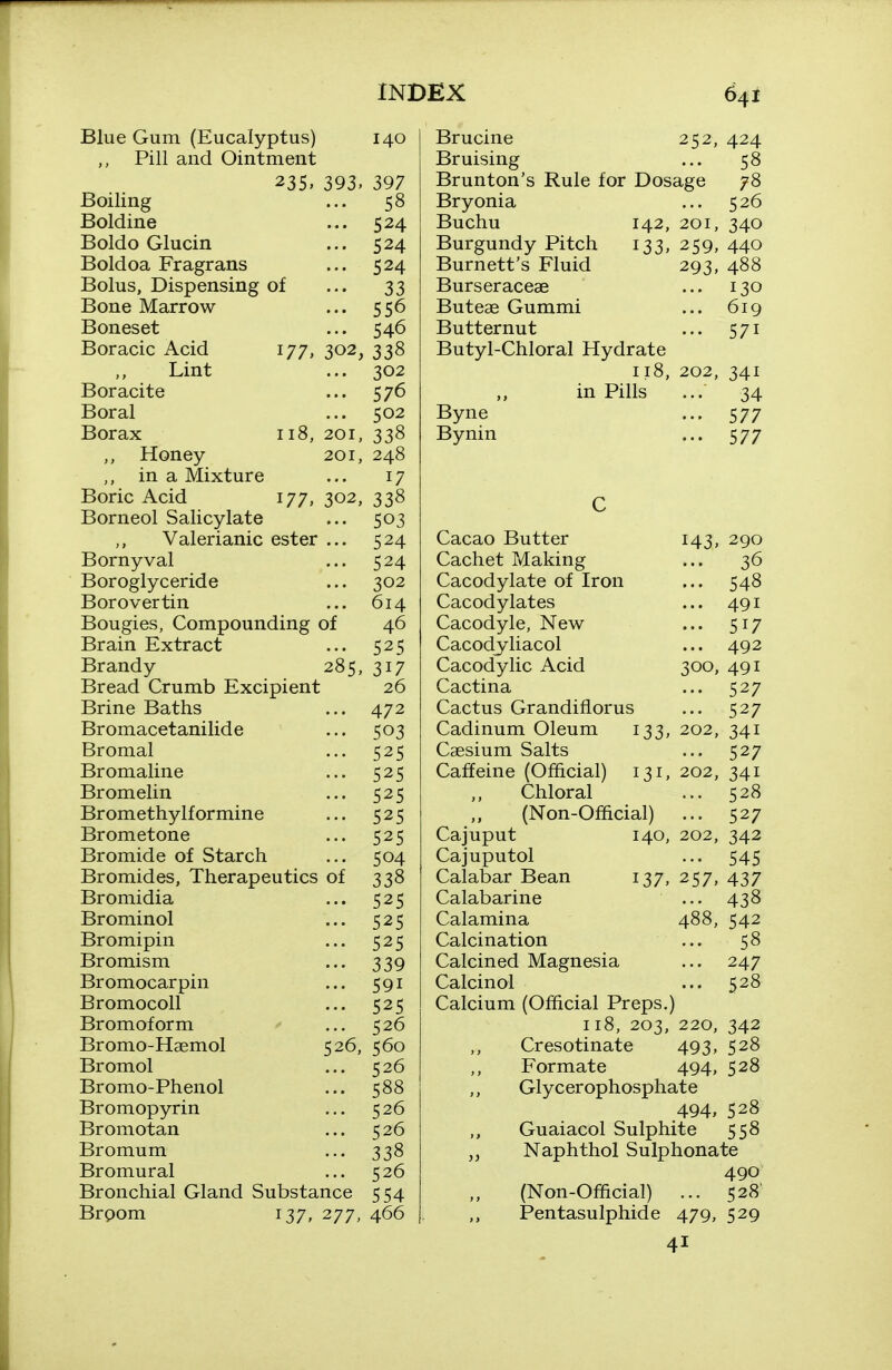 Blue Gum (Eucalyptus) Pill and Ointment 140 393. 177. 118, 302, 235 Boiling Boldine Boldo Glucin Boldoa Fragrans Bolus, Dispensing of Bone Marrow Boneset Boracic Acid Lint Boracite Boral Borax Honey in a Mixture Boric Acid 177, Borneol Salicylate Valerianic ester Bornyval Boroglyceride Borovertin Bougies, Compounding of Brain Extract Brandy 28 5 Bread Crumb Excipient Brine Baths Bromacetanilide Bromal Bromaline Bromelin Bromethylformine Brometone Bromide of Starch Bromides, Therapeutics of Bromidia Brominol Bromipin Bromism Bromocarpin BromocoU Bromoform Bromo-Hgemol Bromol Bromo-Phenol Bromopyrin Bromotan Bromum Bromural Bronchial Gland Substance Brpom 137, 277 397 58 524 524 524 33 556 546 302, 338 302 576 502 201, 338 201, 248 17 338 503 524 524 302 614 46 525 317 26 472 503 525 525 525 525 525 504 338 525 525 525 339 591 525 526 526, 560 526 588 526 526 338 526 554 466 Brucine 252, 424 Bruising ... 58 Brunton's Rule for Dosage 78 Bryonia ... 526 Buchu 142, 201, 340 Burgundy Pitch 133, 259, 440 Burnett's Fluid 293, 488 Burseraceae ... 130 Butese Gummi ... 619 Butternut ... 571 Butyl-Chloral Hydrate 118, 202, 341 ,, in Pills ... 34 Byne ... 577 Bynin ... 577 Cacao Butter Cachet Making Cacodylate of Iron Cacodylates Cacodyle, New Cacodyliacol Cacodylic Acid Cactina Cactus Grandifiorus Cadinum Oleum 133, Caesium Salts Caffeine (Official) 131, Chloral (Non-Official) 143, 290 ... 36 ... 548 ... 491 ... 517 ... 492 300, 491 ... 527 ... 527 202, 341 ... 527 202, 341 ... 528 ... 527 342 545 437 438 542 58 247 528 488, Cajuput 140, 202, Cajuputol Calabar Bean 137, 257, Calabarine Calamina Calcination Calcined Magnesia Calcinol Calcium (Official Preps.) 118, 203, 220, 342 Cresotinate 493, 528 Formate 494, 528 Glycerophosphate 494, 528 Guaiacol Sulphite 558 Naphthol Sulphonate 490 (Non-Official) ... 528' Pentasulphide 479, 529 41