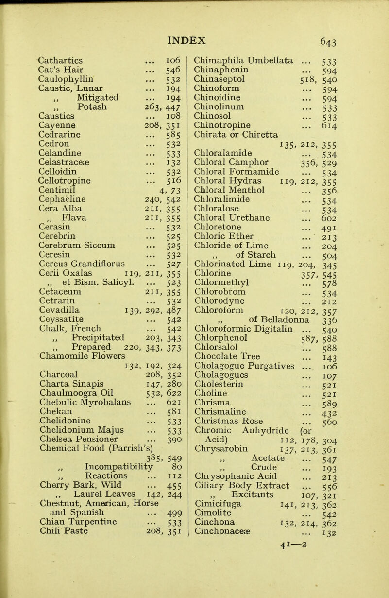 Cathartics Cat's Hair Caulophyllin Caustic, Lunar ,, Mitigated Potash Caustics Cayenne Cedrarine Cedron Celandine Celastraceae Celloidin Cellotropine Centimil Cephaehne Cera Alba ,, Flava Cerasin Cerebrin Cerebrum Siccum Ceresin Cereus Grandiflorus Cerii Oxalas 119, ,, et Bism. Salicyl. Cetaceum Cetrarin Cevadilla 139, Ceyssatite Chalk, French Precipitated Prepared 220, Chamomile Flowers 106 ... 546 532 ... 194 ... 194 263, 447 ... 108 208, 351 ... 585 ••• 532 533 ... 132 532 ... 516 4. 73 240, 542 21.1, 355 211, 355 532 525 ... 525 ••• 532 ... 527 211, 355 ... 523 211. 355 ••• 532 292, 487 ... 542 ... 542 203. 343 343, 373 132, 192, 324 Charcoal 208, 352 Charta Sinapis 147, 280 Chaulmoogra Oil 532, 622 Chebulic Myrobalans ... 621 Chekan ... 581 Chelidonine ... 533 Chelidonium Majus ... 533 Chelsea Pensioner ... 390 Chemical Food (Parrish's) 385, 549 Incompatibility 80 Reactions ... 112 Cherry Bark, Wild ... 455 Laurel Leaves 142, 244 Chestnut, American, Horse and Spanish ... 499 Chian Turpentine ... 533 Chili Paste 208, 351 518, Chiraaphila Umbellata Chinaphenin Chinaseptol Chinof orm Chinoidine Chinolinum Chinosol Chinotropine Chirata or Chiretta 135, 212, Chloralamide Chloral Camphor 356, Chloral Formamide Chloral Hydras 119, 212, Chloral Menthol Chloralimide Chloralose Chloral Urethane Chloretone Chloric Ether ... Chloride of Lime of Starch Chlorinated Lime 119, 204, Chlorine 357, Chlormethyl Chlorobrom Chlorodyne Chloroform 120, 212, of Belladonna Chloroformic Digitalin ... Chlorphenol 587, Chlorsalol Chocolate Tree Cholagogue Purgatives Cholagogues Cholesterin Choline Chrisma Chrismaline Christmas Rose Chromic Anhydride (or Acid) 112, 178, Chrysarobin 137, 213, Acetate Crude Chrysophanic Acid Ciliary Body Extract Excitants 107, Cimicifuga 141, 213, Cimolite Cinchona 132, 214, Cinchonaceae 41^2 533 594 540 594 594 533 533 614 355 534 529 534 355 356 534 534 602 491 213 204 504 345 545 578 534 212 357 336 540 588 588 143 106 107 521 521 589 432 560 304 361 547 193 213 556 321 362 542 362 132