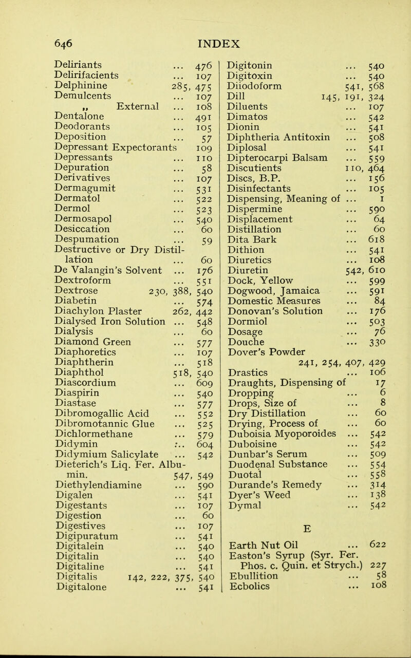 Deliriants ... 476 Delirifacients ... 107 Delphinine 285, 475 Demulcents ... 107 „ External ... 108 Dental one ... 491 Deodorants ... 105 Deposition ... 57 Depressant Expectorants 109 Depressants ... no Depuration ... 58 Derivatives ... 107 Dermagumit ... 531 Dermatol ... 522 Dermol ... 523 Dermosapol ... 540 Desiccation ... 60 Despumation ... 59 Destructive or Dry Distil- lation ... 60 De Valangin's Solvent ... 176 Dextroform ... 551 Dextrose 230, 388, 540 Diabetin ... 574 Diachylon Plaster 262, 442 Dialysed Iron Solution ... 548 Dialysis ... 60 Diamond Green ... 577 Diaphoretics ... 107 Diaphtherin ... 518 Diaphthol 518, 540 Diascordium ... 609 Diaspirin ... 540 Diastase ... 577 Dibromogallic Acid ... 552 Dibromotannic Glue ... 525 Dichlormethane ... 579 Didymin :.. 604 Didymium Salicylate ... 542 Dieterich's Liq. Per. Albu- min. 547, 549 Diethylendiamine ... 590 Digalen ... 541 Digestants ... 107 Digestion ... 60 Digestives ... 107 Digipuratura ... 541 Digitalein ... 540 Digitalin ... 540 Digitaline ... 541 Digitalis 142, 222, 375, 540 Digitalone ... 541 Digitonin ... 540 Digitoxin ... 540 Diiodoform 541, 568 Dill 145, 191, 324 Diluents ... 107 Dimatos ... 542 Dionin ... 541 Diphtheria Antitoxin ... 508 Diplosal ... 541 Dipterocarpi Balsam ... 559 Discutients 110,464 Discs, B.P. ... 156 Disinfectants ... 105 Dispensing, Meaning of ... i Dispermine ... 590 Displacement ... 64 Distillation ... 60 Dita Bark ... 618 Dithion ... 541 Diuretics ... 108 Diuretin 542, 610 Dock, Yellow ... 599 Dogwood, Jamaica ... 591 Domestic Measures ... 84 Donovan's Solution ... 176 Dormiol ... 503 Dosage ... 76 Douche ... 330 Dover's Powder 241, 254, 407, 429 Drastics ... 106 Draughts, Dispensing of 17 Dropping ... 6 Drops, Size of ... 8 Dry Distillation ... 60 Drying, Process of ... 60 Duboisia Myoporoides ... 542 Duboisine ... 542 Dunbar's Serum ... 509 Duodenal Substance ... 554 Duotal ... 558 Durande's Remedy ... 314 Dyer's Weed ... 138 Dymal ... 542 E Earth Nut Oil ... 622 Easton's Syrup (Syr. Per. Phos. c. Quin. et Strych.) 227 Ebullition ... 58 Ecbolics ... 108