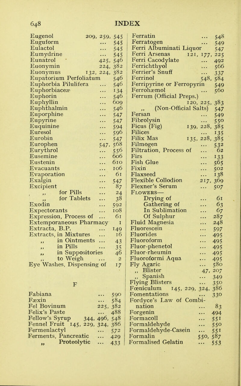 Eugenol Euguform Eulactol Eumydrine Eunatrol Euonymin Euonymus 209, 259, 545 .•• 545 ••• 545 545 425. 546 224, 382 132, 224, 382 Eiipatorium Perfoliatum 546 Euphorbia Pilulifera ... 546 Euphorbiaceae ... 134 Euphorin ... 546 Euphyllin ... 609 Euphthalmin ... 546 Euporphine ... 547 Eupyrine ... 547 Euquinine ... 594 Euresol ... 596 Eurobin ... 547 Europhen 547, 568 Eurythrol ... 556 Eusemine ... 606 Eustenin ... 610 Evacuants ... 106 Evaporation ... 61 Exalgin ... 547 Excipient ... 87 for Pills ... 24 for Tablets ... 38 Exodin ... 592 Expectorants ... 108 Expression, Process of ... 61 Extemporaneous Pharmacy i Extracta, B.P. ... 149 Extracts, in Mixtures ... 16 in Ointments ... 43 in Pills ... 35 „ in Suppositories 46 to Weigh ... 2 Eye Washes, Dispensing of 17 Fabiana ... 590 Faexin ... 584 Eel Bovinum 225, 382 Felix's Paste ... 488 Fellow's Syrup 344, 496, 548 Fennel Fruit 145, 229, 324, 386 Fermenlactyl ... 572 Ferments, Pancreatic ... 429 „ Proteolytic ... 433 Ferratin ... 548 Ferratogen ... 549 Ferri Albuminati Liquor 547 Ferri Arsenas 121, 177, 225 Ferri Cacodylate ... 492 Ferrichthyol ... 566 Ferrier's Snuff ... 337 Ferrinol 548, 584 Ferripyrine or Ferropyrin 549 Ferrohaemol ... 560 Ferrum (Official Preps.) 120, 225, 383 (Non-Official Salts) 547 Fersan ... 549 Fibrolysin ... 550 Ficus (Fig) 139, 228, 385 Filices ... 135 Filix Mas 135, 228, 385 Filmogen ... 532 Filtration, Process of ... 62 Firs ... 133 Fish Glue ... 565 Fixin ... 502 Flaxseed ... 138 Flexible Collodion 217, 369 Flexner's Serum ... 507 Flowers— Drying of ... 61 Gathering of ... 63 In Sublimation ... 67 Of Sulphur ... 287 Fluid Magnesia ... 248 Fluorescein ... 597 Fluorides ... 495 Fluoroform ... 495 Fluor-phenetol ... 495 Fluor-rheumin ... 495 Fluoroformi Aqua ... 495 Fly Agaric ... 580 Blister 47, 207 ,, Spanish ... 349 Flying Blisters ... 350 Foeniculum 145, 229, 324, 386 Fomentations ... 330 Fordyce's Law of Combi- nation ... 83 Forgenin ... 494 Formacoll ... 551 Formaldehyde ... 550 Formaldehyde-Casein ... 551 FormaUn 550, 587 Formalised Gelatin ... 553