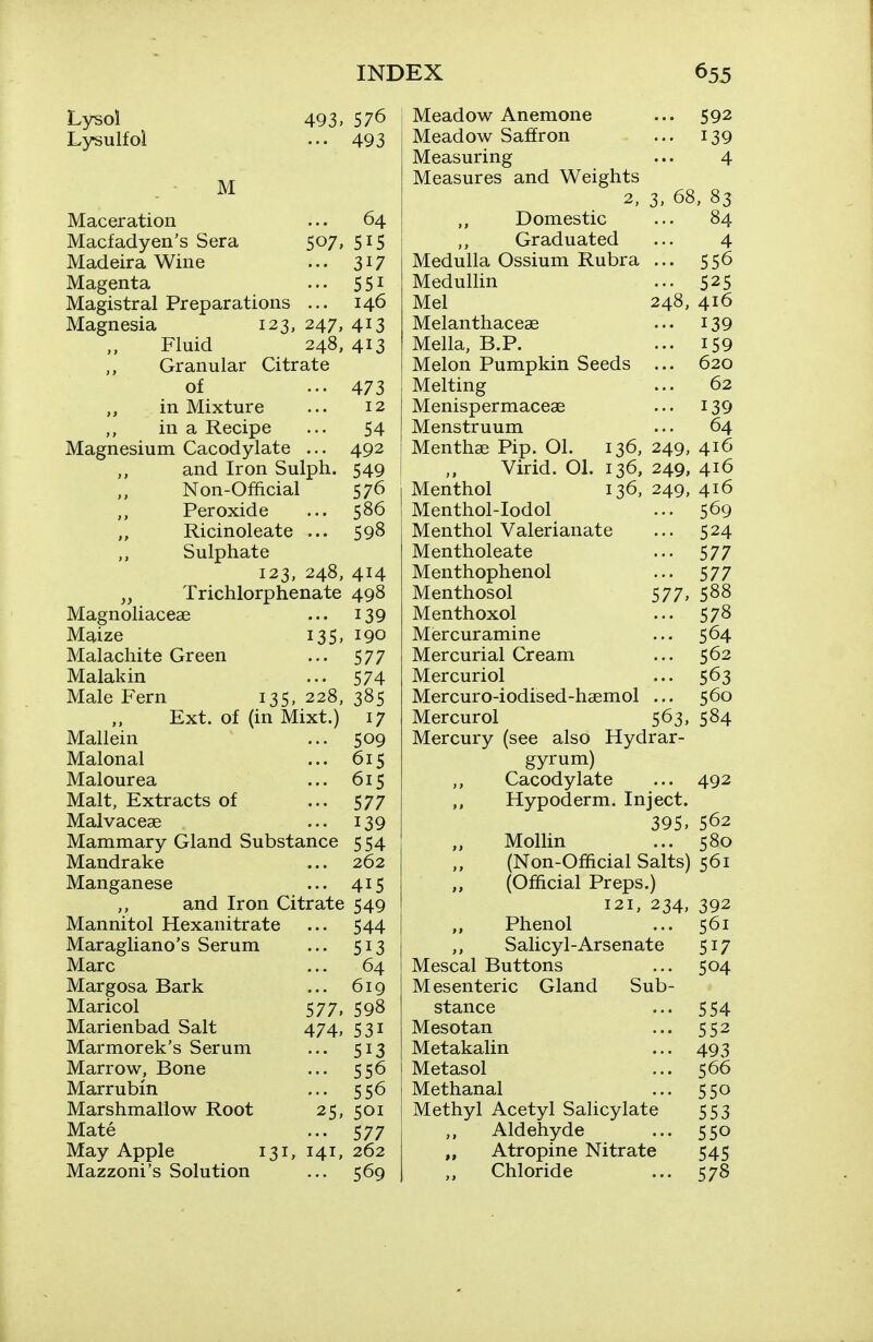 Lysol Lysulfol 493, 576 ... 493 M Maceration ... 64 Macfadyen's Sera 507, 515 Madeira Wine ... 3^7 Magenta ... 5 51 Magistral Preparations ... 146 Magnesia 123, 247, 413 Fluid 248, 413 Granular Citrate of ... 473 ,, in Mixture ... 12 in a Recipe ... 54 Magnesium Cacodylate ... 492 and Iron Sulph. 549 Non-Official 576 Peroxide ... 586 Ricinoleate ... 598 Sulphate 123, 248, 414 Trichlorphenate 498 Magnoliaceae ... 139 Maize 135, 190 Malachite Green ... 577 Malakin ... 574 Male Fern 135, 228, 385 Ext. of (in Mixt.) 17 Mallein ... 509 Malonal ... 615 Malourea ... 615 Malt, Extracts of ... 577 Malvaceae ... 139 Mammary Gland Substance 5 54 Mandrake ... 262 Manganese ... 415 and Iron Citrate 549 Mannitol Hexanitrate ... 544 Maragliano's Serum ... 513 Marc ... 64 Margosa Bark ... 619 Maricol 577, 598 Marienbad Salt 474, 531 Marmorek's Serum ... 513 Marrow, Bone ... 556 Marrubin ... 556 Marshmallow Root 25, 501 Mate ... 577 May Apple 131, 141, 262 Mazzoni's Solution ... 569 Meadow Anemone Meadow Saffron Measuring Measures and Weights 2, Domestic Graduated Medulla Ossium Rubra MeduUin Mel Melanthaceae Mella, B.P. Melon Pumpkin Seeds Melting Menispermaceae Menstruum Menthae Pip. Ol. Virid. 01 Menthol Menthol-Iodol Menthol Valerianate Mentholeate Menthophenol Menthosol Menthoxol Misrcuramine Mercurial Cream Mercuriol Mercuro-iodised-haemol Mercurol ... 592 ... 139 4 3> 68, 83 4 556 525 248, 416 139 159 620 62 139 64 136, 249, 416 136, 249, 416 136, 249, 416 569 524 577 577 577, 588 578 564 562 563 560 563, 584 Mercury (see also Hydrar- gyrum) Cacodylate ... 492 Hypoderm. Inject. 395, 562 Mollin ... 580 (Non-Official Salts) 561 (Official Preps.) 121, 234, 392 Phenol ... 561 Salicyl-Arsenate 517 Mescal Buttons ... 504 Mesenteric Gland Sub- stance ... 554 Mesotan ... 552 Metakalin ... 493 Metasol ... 566 Methanal ... 550 Methyl Acetyl Salicylate 553 Aldehyde ... 550 „ Atropine Nitrate 545 Chloride ... 578
