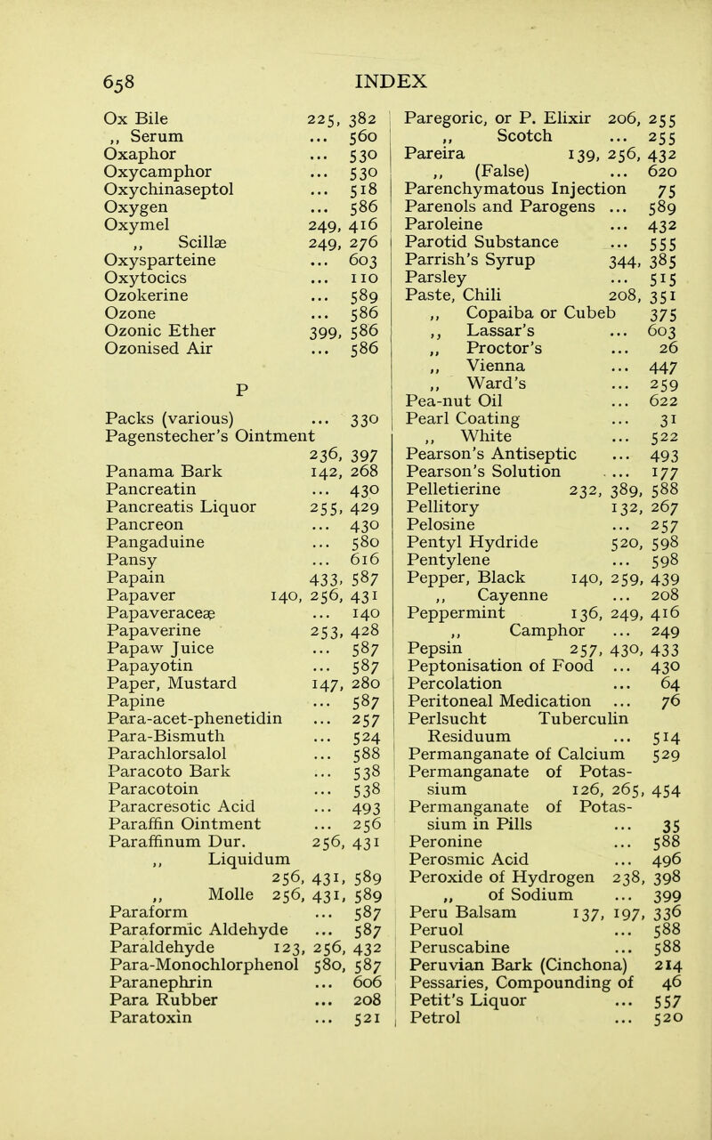 Ox Bile 225, 382 Serum ... 560 Oxaphor ••• 530 Oxycamphor ••• 530 Oxychinaseptol ... 518 Oxygen ... 586 Oxymel 249, 416 Scillae Oxysparteine 249, 276 ... 603 Oxytocics no Ozokerine ... 589 Ozone ... 586 Ozonic Ether 399. 586 Ozonised Air ... 586 Packs (various) ... 330 Pagenstecher's Ointment 236, 397 Panama Bark 142, 268 Pancreatin ... 430 Pancreatis Liquor 255, 429 Pancreon ... 430 Pangaduine ... 580 Pansy ... 616 Papain 433, 587 Papaver 140, 256, 431 Papaveraceae ... 140 Papaverine 253, 428 Papaw Juice ... 587 Papayotin ... 587 Paper, Mustard 147, 280 Papine ... 587 Para-acet-phenetidin ... 257 Para-Bismuth ... 524 Parachlorsalol ... 588 Paracoto Bark ... 538 Paracotoin ... 538 Paracresotic Acid ... 493 Paraffin Ointment ... 256 Paraffinum Dur. 256, 431 Liquidum 256, 431, 589 Molle 256, 431, 589 Paraform ... 587 Paraformic Aldehyde ... 587 Paraldehyde 123, 256, 432 Para-Monochlorphenol 580, 587 Paranephrin ... 606 Para Rubber ... 208 Paratoxin ... 521 Paregoric, or P. Elixir 206, 255 Scotch ... 255 Pareira 139, 256, 432 (False) ... 620 Parenchymatous Injection 75 Parenols and Parogens ... 589 Paroleine ... 432 Parotid Substance ... 555 Parrish's Syrup 344, 385 Parsley ... 515 Paste, Chili 208, 351 Copaiba or Cubeb 375 Lassar's ... 603 Proctor's ... 26 Vienna ... 447 Ward's ... 259 Pea-nut Oil ... 622 Pearl Coating ... 31 White ... 522 Pearson's Antiseptic ... 493 Pearson's Solution .... 177 Pelletierine 232, 389, 588 Pellitory 132, 267 Pelosine ... 257 Pentyl Hydride 520, 598 Pentylene ... 598 Pepper, Black 140, 259, 439 ,, Cayenne ... 208 Peppermint 136, 249, 416 ,, Camphor ... 249 Pepsin 257, 430, 433 Peptonisation of Food ... 430 Percolation ... 64 Peritoneal Medication ... 76 Perlsucht Tuberculin Residuum ... 514 Permanganate of Calcium 529 Permanganate of Potas- sium 126, 265, 454 Permanganate of Potas- sium in Pills ... 35 Peronine ... 588 Perosmic Acid ... 496 Peroxide of Hydrogen 238, 398 „ of Sodium ... 399 Peru Balsam 137, 197, 336 Peruol ... 588 Peruscabine ... 588 Peruvian Bark (Cinchona) 214 Pessaries, Compounding of 46 Petit's Liquor ... 557 Petrol ... 520