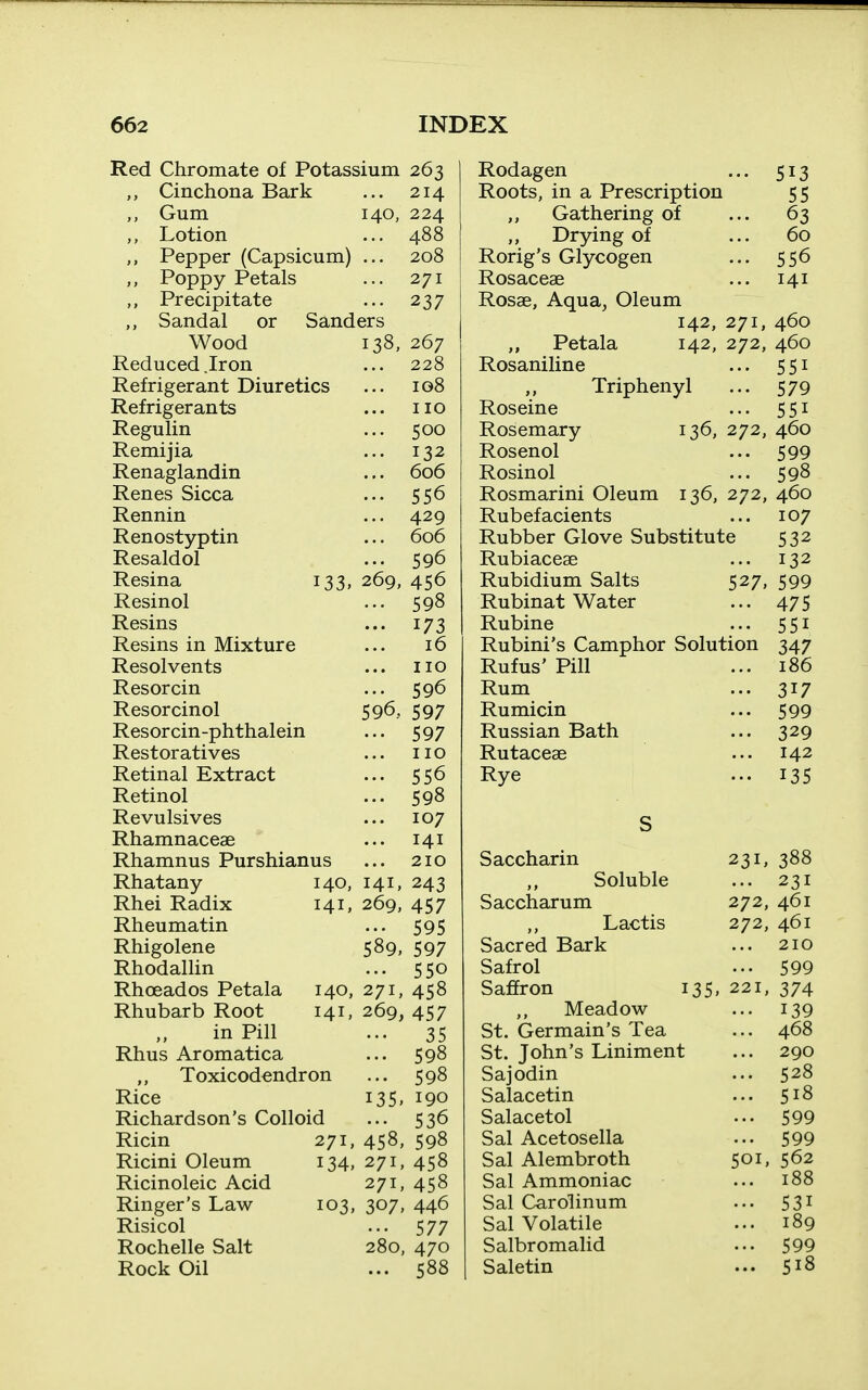 Red Chromate of Potassium 263 Cinchona Bark ... 214 Gum 140, 224 Lotion ... 488 Pepper (Capsicum) ... 208 Poppy Petals ... 271 Precipitate ... 237 Sandal or Sanders Wood 138 Reduced .Iron Refrigerant Diuretics Refrigerants Regulin Remijia Renaglandin Renes Sicca Rennin Renostyptin Resaldol Resina Resinol Resins Resins in Mixture Resolvents Resorcin Resorcinol Resorcin-phthalein Restoratives Retinal Extract Retinol Revulsives Rhamnaceae Rhamnus Purshianus Rhatany Rhei Radix Rheu matin Rhigolene Rhodallin Rhceados Petala Rhubarb Root in Pill Rhus Aromatica Toxicodendron Rice Richardson's Colloid 267 228 ig8 ... no 500 ... 132 ... 606 ... 556 ... 429 ... 606 ... 596 133, 269, 456 ... 598 ••• 173 16 no ... 596 596, 597 ••• 597 ... no ... 556 ... 598 107 ... 141 210 243 457 ... 595 589, 597 ... 550 140, 271, 458 141, 269, 457 ••• 35 140, 141, 141. 269, 135. Ricin Ricini Oleum Ricinoleic Acid Ringer's Law Risicol Rochelle Salt Rock Oil 271, 458, 134, 271, 271, 103, 307. 280, 598 598 190 536 598 458 458 446 577 470 588 Rodagen ... 513 Roots, in a Prescription 55 Gathering of ... 63 Drying of ... 60 Rorig's Glycogen ... 556 Rosaceae ... 141 Rosae, Aqua, Oleum 142, 271, 460 „ Petala 142, 272, 460 Rosaniline ... 551 Triphenyl ... 579 Roseine ... 551 Rosemary 136, 272, 460 Rosenol ... 599 Rosinol ... 598 Rosmarini Oleum 136, 272, 460 Rubefacients ... 107 Rubber Glove Substitute 532 Rubiacese ... 132 Rubidium Salts 527, 599 Rubinat Water ... 475 Rubine ... 551 Rubini's Camphor Solution 347 Rufus' Pill ... 186 Rum ... 317 Rumicin ... 599 Russian Bath ... 329 Rutaceae ... 142 Rye ... 135 Saccharin 231, 388 Soluble 231 Saccharum 272, 461 Lactis 272, 461 Sacred Bark 210 Safrol 599 Saffron 135, 221, 374 Meadow 139 St. Germain's Tea 468 St. John's Liniment 290 Sajodin 528 Salacetin 518 Salacetol 599 Sal Acetosella 599 Sal Alembroth 501, 562 Sal Ammoniac 188 Sal Carolinum 531 Sal Volatile 189 Salbromalid 599 Saletin 518