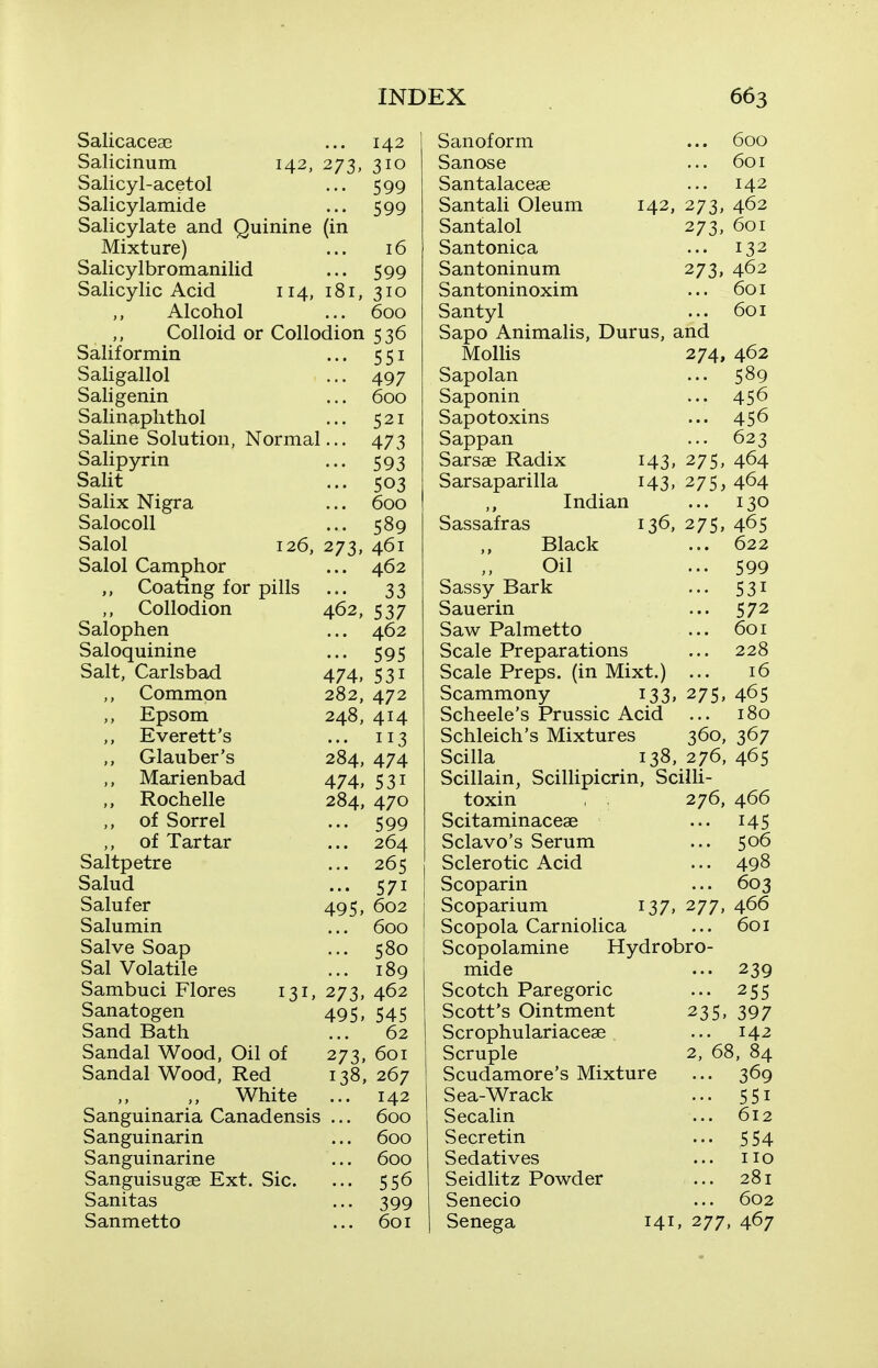 Salicaceae ... 142 Salicinum 142, 273, 310 Salicyl-acetol ... 599 Salicylamide ... 599 Salicylate and Quinine (in Mixture) ... 16 Salicylbromanilid ... 599 Salicylic Acid 114, 181, 310 Alcohol ... 600 Colloid or Collodion 536 Salif ormin ... 551 Saligallol ... 497 Saligenin ... 600 Salinaplithol ... 521 Saline Solution, Normal... 473 Salipyrin ... 593 Salit ... 503 Salix Nigra ... 600 Salocoll ... 589 Salol 126, 273, 461 Salol Camphor ... 462 Coating for pills ... 33 Collodion 462, 537 Salophen ... 462 Saloquinine ... 595 Salt, Carlsbad 474, 531 Common 282, 472 ,, Epsom 248, 414 ,, Everett's ... 113 ,, Glauber's 284, 474 Marienbad 474, 531 ,, Rochelle 284, 470 ,, of Sorrel ... 599 ,, of Tartar ... 264 Saltpetre ... 265 Salud ... 571 Salufer 495, 602 Salumin ... 600 Salve Soap ... 580 Sal Volatile ... 189 Sambuci Flores 131, 273, 462 Sanatogen 495, 545 Sand Bath ... 62 Sandal Wood, Oil of 273, 601 Sandal Wood, Red 138, 267 White ... 142 Sanguinaria Canadensis ... 600 Sanguinarin ... 600 Sanguinarine ... 600 Sanguisugae Ext. Sic. ... 556 Sanitas ... 399 Sanmetto ... 601 Sanoforra ... 600 Sanose ... 601 Santalacese 142 Santali Oleum 142, 273, 462 Santalol 273, 601 Santonica ... 132 Santoninum 273, 462 Santoninoxim ... 601 Santyl ... 601 Sapo Animalis, Durus, and Mollis 274, 462 Sapolan ... 589 Saponin ... 456 Sapotoxins ... 456 Sappan ... 623 Sarsae Radix 143, 275, 464 Sarsaparilla 143. 275> 464 Indian ... 130 Sassafras 136, 27s, 465 Black ... 622 Oil ... 599 Sassy Bark ■•• 531 Sauerin ... 572 Saw Palmetto ... 601 Scale Preparations ... 228 Scale Preps, (in Mixt.) ... 16 Scammony 133, 275, 465 Scheele's Prussic Acid ... 180 Schleich's Mixtures 360, 367 Scilla 138, 276, 465 Scillain, Scillipicrin, Scilli- toxin 276, 466 Scitaminaceae ... 145 Sclavo's Serum ... 506 Sclerotic Acid ... 498 Scoparin ... 603 Scoparium 137, 277, 466 Scopola Carniolica ... 601 Scopolamine Hydrobro- mide ... 239 Scotch Paregoric ... 255 Scott's Ointment 235. 397 Scrophulariaceae ... 142 Scruple 2, 68, 84 Scudamore's Mixture ... 369 Sea-Wrack ... 551 Secalin ... 612 Secretin ... 554 Sedatives ... no Seidlitz Powder ... 281 Senecio ... 602 Senega 141, 277, 467