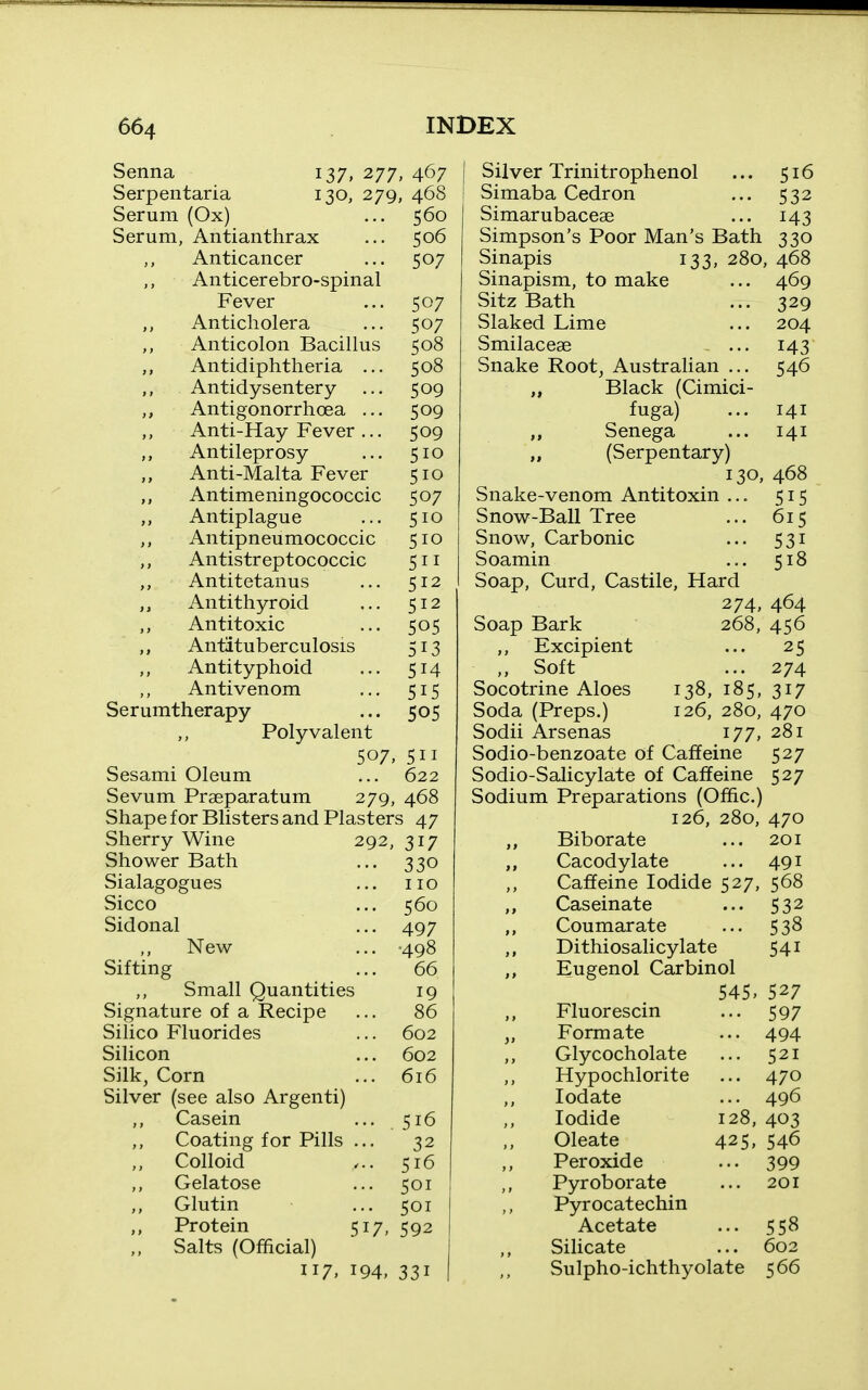 Senna 137, 277, 467 Serpentaria 130, 279, 468 Serum (Ox) ... 560 Serum, Antianthrax ... 506 Anticancer ... 507 Anticerebro-spinal Fever ... 507 Anticholera ... 507 Anticolon Bacillus 508 ,, Antidiphtheria ... 508 Antidysentery ... 509 ,, Antigonorrhoea ... 509 Anti-Hay Fever ... 509 Antileprosy ... 510 Anti-Malta Fever 510 Antimeningococcic 507 Antiplague ... 510 Antipneumococcic 510 Antistreptococcic 511 Antitetanus ... 512 Antithyroid ... 512 Antitoxic ... 505 Antituberculosis 13 Antityphoid ... 514 Antivenom ... 515 Serumtherapy ... 505 Polyvalent 507, 511 Sesami Oleum ... 622 Sevum Prseparatura 279, 468 Shape for Blisters and Plasters 47 Sherry Wine 292, 317 Shower Bath ... 330 Sialagogues ... no Sicco ... 560 Sidonal ... 497 New ... -498 Sifting ... 66 Small Quantities 19 Signature of a Recipe ... 86 Silico Fluorides ... 602 Silicon ... 602 Silk, Corn ... 616 Silver (see also Argenti) Casein ... 516 Coating for Pills ... 32 Colloid 516 Gelatose ... 501 Glutin ... 501 Protein 517, 592 Salts (Official) 117. i94> 331 Silver Trinitrophenol ... 516 Simaba Cedron ... 532 Simarubaceae ... 143 Simpson's Poor Man's Bath 330 Sinapis 133, 280, 468 Sinapism, to make ... 469 Sitz Bath ... 329 Slaked Lime ... 204 Smilaceae ... 143 Snake Root, Australian ... 546 „ Black (Cimici- fuga) ... 141 ,, Senega ... 141 „ (Serpentary) 130, 468 Snake-venom Antitoxin ... 515 Snow-Ball Tree ... 615 Snow, Carbonic ... 531 Soamin ... 518 Soap, Curd, Castile, Hard 274 Soap Bark ,, Excipient „ Soft Socotrine Aloes Soda (Preps.) Sodii Arsenas 138. 126, 464 268, 456 ... 25 ... 274 185, 317 280, 470 177, 281 Sodio-benzoate Of Caffeine 527 Sodio-Salicylate of Caffeine 527 Sodium Preparations (Ofiic.) 126, 280, 470 Biborate ... 201 Cacodylate ... 491 Caffeine Iodide 527, 568 Caseinate ... 532 Coumarate ... 538 Dithiosalicy late 541 Eugenol Carbinol 545. 527 Fluor escin ... 597 Formate ... 494 Glycocholate ... 521 Hypochlorite ... 470 lodate ... 496 Iodide 128, 403 Oleate 425, 546 Peroxide ... 399 Pyroborate ... 201 Pyrocatechin Acetate ... 558 SiUcate ... 602 Sulpho-ichthyolate 566