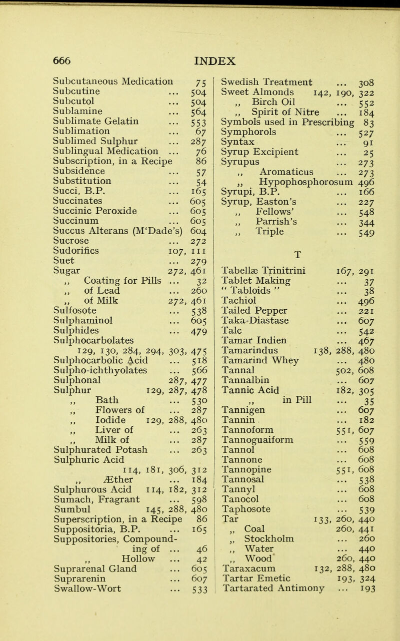 Subcutaneous Medication Subcutine Subcutol Sublamine Sublimate Gelatin Sublimation Sublimed Sulphur Sublingual Medication Subscription, in a Recipe 75 504 504 564 553 67 287 76 86 57 54 165 605 605 605 604 272 111 279 461 32 260 461 538 605 479 Subsidence Substitution Succi, B.P. Succinates Succinic Peroxide Succinum Succus Alterans (M'Dade's) Sucrose Sudorifics 107, Suet Sugar 272, Coating for Pills of Lead of Milk 272, Sulfosote Sulphaminol Sulphides Sulphocarbolates 129, 130, 284, 294, 303, 475 Sulphocarbolic Acid ... 518 Sulpho-ichthyolates ... 566 Sulphonal 287, 477 Sulphur 129, 287, 478 Bath ... 530 Flowers of ... 287 Iodide 129, 288, 480 ,, Liver of ... 263 Milk of ... 287 Sulphurated Potash ... 263 Sulphuric Acid 114, 181, 306, 312 ^ther ... 184 Sulphurous Acid 114, 182, 312 Sumach, Fragrant ... 598 Sumbul 145, 288, 480 Superscription, in a Recipe Suppositoria, B.P. Suppositories, Compound- ing of Hollow Suprarenal Gland Suprarenin Swallow-Wort 86 165 46 42 605 607 533 Swedish Treatment Sweet Almonds 142, 190, „ Birch Oil ,, Spirit of Nitre Symbols used in Prescribing Symphorols Syntax Syrup Excipient Syrupus Aromaticus 308 322 552 184 83 527 91 25 273 273 „ Hypophosphorosum 496 Syrupi, B.P. ... 166 Syrup, Easton's ... 227 Fellows' ... 548 Parrish's ... 344 Triple ... 549 Tabellae Trinitrini 167, 291 Tablet Making ... 37  Tabloids  ... 38 Tachiol ... 496 Tailed Pepper ... 221 Taka-Diastase ... 607 Talc ... 542 Tamar Indien ... 467 Tamarindus 138, 288, 480 Tamarind Whey ... 480 Tannal 502, 608 Tannalbin ... 607 Tannic Acid 182, 305 ,, in Pill ... 35 Tannigen ... 607 Tannin ... 182 Tannoform 551, 607 Tannoguaiform ... 559 Tannol ... 608 Tannone ... 608 Tannopine 551, 608 Tannosal ... 538 Tannyl ... 608 Tanocol ... 608 Taphosote ... 539 Tar 133, 260, 440 „ Coal 260, 441 Stockholm ... 260 ,, Water ... 440 ,, Wood 260, 440 Taraxacum 132, 288, 480 Tartar Emetic 193, 324 Tartarated Antimony ... 193