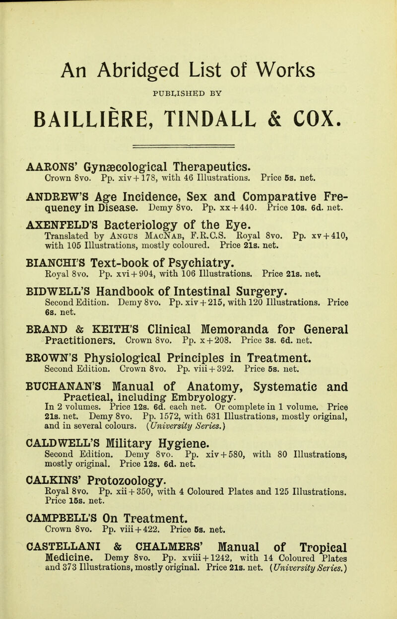 An Abridged List of Works pubi,ishe;d by BAILLIERE, TINDALL & COX. AARONS' Gynsecologrical Therapeutics. Crown 8vo. Pp. xiv+178, with 46 Illustrations. Price 5s. net. ANDREW'S Agre Incidence, Sex and Comparative Fre- quency in Disease. Demy 8vo. Pp. xx + 440. Price 10s. 6d. net. AXENFELD'S Bacteriolog-y of the Eye. Translated by Angus MacNab, F.R.C.S. Royal Svo. Pp. xv + 410, with 105 Illustrations, mostly coloured. Price 21s. net. BIANCHI'S Text-book of Psychiatry. Royal Svo. Pp. xvi +904, with 106 Illustrations. Price21s.net. BIDWELL'S Handbook of Intestinal Surgrery. Second Edition. Demy Svo. Pp. xiv +215, with 120 Illustrations. Price 6s. net. BRAND & KEITH'S Clinical Memoranda for General Practitioners. Crown Svo. Pp. x + 208. Price3s.6d.net. BROWN'S Physiological Principles in Treatment. Second Edition. Crown 8vo. Pp. viii + 392. Price5s.net. BUCHANAN'S Manual of Anatomy, Systematic and Practical, including Embryology. In 2 volumes. Price 12s. 6d. each net. Or complete in 1 volume. Price 21s. net. Demy Svo. Pp. 1572, with 631 Illustrations, mostly original, and in several colours. {University Series.) CALDWELL'S Military Hygiene. Second Edition. Demy Svo. Pp. xiv + 580, with 80 Illustrations, mostly original. Price 12s. 6d. net. CALKINS' Protozoology. Royal Svo, Pp. xii + 350, with 4 Coloured Plates and 125 Illustrations. Price 15s. net. CAMPBELL'S On Treatment. Crown Svo. Pp. viii + 422. Price 5s. net. CASTELLANI & CHALMERS' Manual of Tropical Medicine. Demy 8vo. Pp. xviii + 1242, with 14 Coloured Plates and 373 Illustrations, mostly original. Price 21s. net. (University Series.)