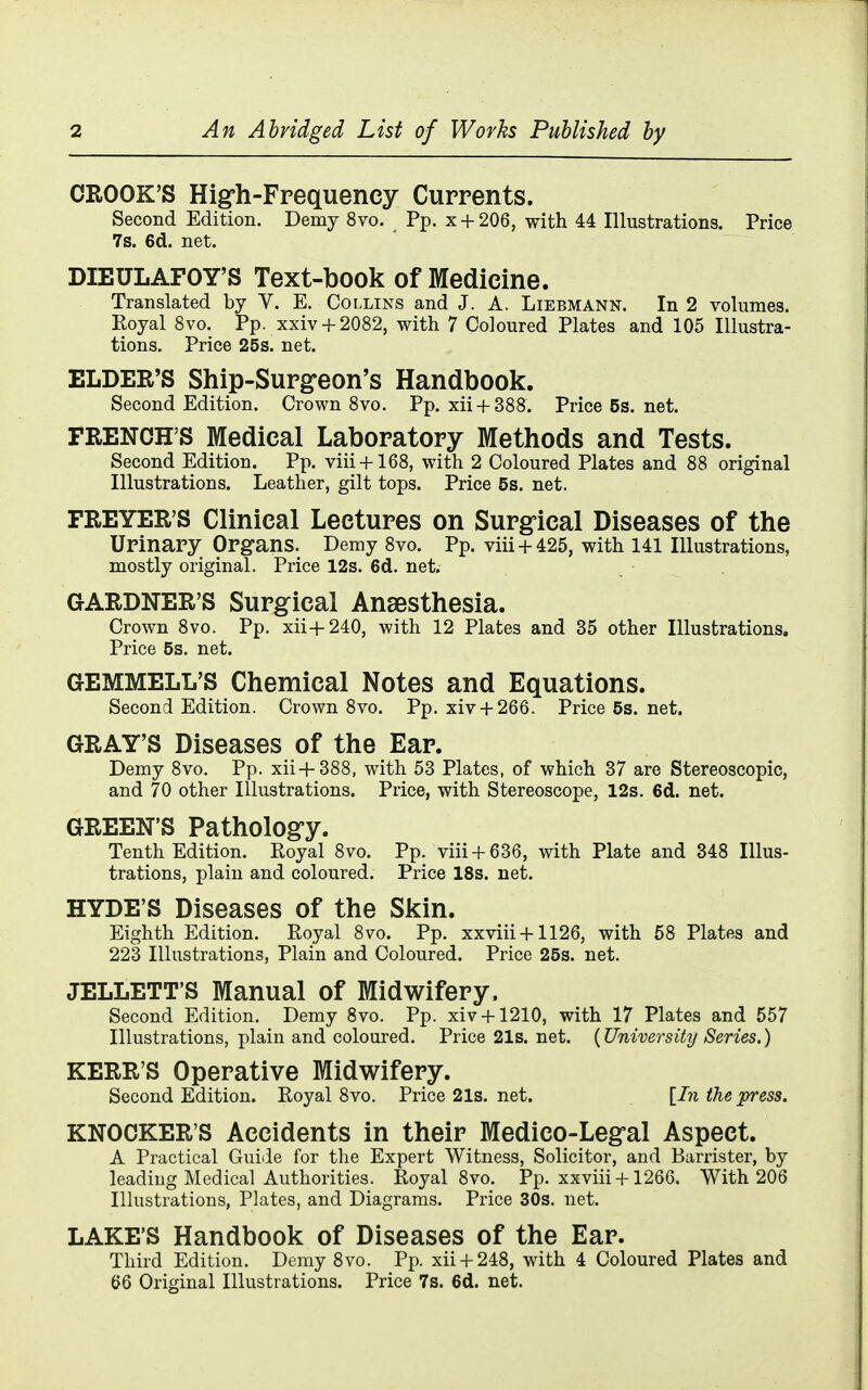 CROOK'S Hig-h-Frequency Currents. Second Edition. Demy 8vo. Pp. x + 206, with 44 Illustrations. Price 7s. 6d. net. DIEULAFOY'S Text-book of Medicine. Translated by V. E. Collins and J. A. Liebmann. In 2 volumes. Royal 8vo. Pp. xxiv + 2082, with 7 Coloured Plates and 105 Illustra- tions. Price 25s. net. ELDER'S Ship-Surg-eon's Handbook. Second Edition. Crown Svo. Pp. xii + 388. Price 5s. net. FRENCH'S Medical Laboratory Methods and Tests. Second Edition. Pp. viii + 168, with 2 Coloured Plates and 88 original Illustrations. Leather, gilt tops. Price 5s. net. FREYER'S Clinical Lectures on Surgfical Diseases of the Urinapy Organs. Demy 8vo. Pp. viii + 425, with 141 Illustrations, mostly original. Price 12s. 6d. net. GARDNER'S Surgical Anaesthesia. Crown Svo. Pp. xii+240, with 12 Plates and 35 other Illustrations. Price 5s. net. GEMMELL'S Chemical Notes and Equations. Second Edition. Crown 8vo. Pp. xiv + 266. Price5s.net. GRAY'S Diseases of the Ear. Demy 8vo. Pp. xii+388, with 53 Plates, of which 37 are Stereoscopic, and 70 other Illustrations. Price, with Stereoscope, 12s. 6d. net. GREEN'S Patholog-y. Tenth Edition. Royal 8vo. Pp. viii + 636, with Plate and 348 Illus- trations, plain and coloured. Price 18s. net. HYDE'S Diseases of the Skin. Eighth Edition. Royal 8vo. Pp. xxviii + 1126, with 68 Plates and 223 Illustrations, Plain and Coloured. Price 25s. net. JELLETT'S Manual of Midwifery. Second Edition. Demy Svo. Pp. xiv + 1210, with 17 Plates and 557 Illustrations, plain and coloured. Price 21s. net. {University Series.) KERR'S Operative Midwifery. Second Edition. Royal Svo. Price21s.net. {In the press. KNOCKER'S Accidents in their Medico-Legral Aspect. A Practical Guide for the Expert Witness, Solicitor, and Barrister, by leading Medical Authorities. Royal Svo. Pp. xxviii +1266. With 206 Illustrations, Plates, and Diagrams. Price 30s. net. LAKE'S Handbook of Diseases of the Ear. Third Edition. Demy Svo. Pp. xii + 24S, with 4 Coloured Plates and 66 Original Illustrations. Price 7s. 6d. net.