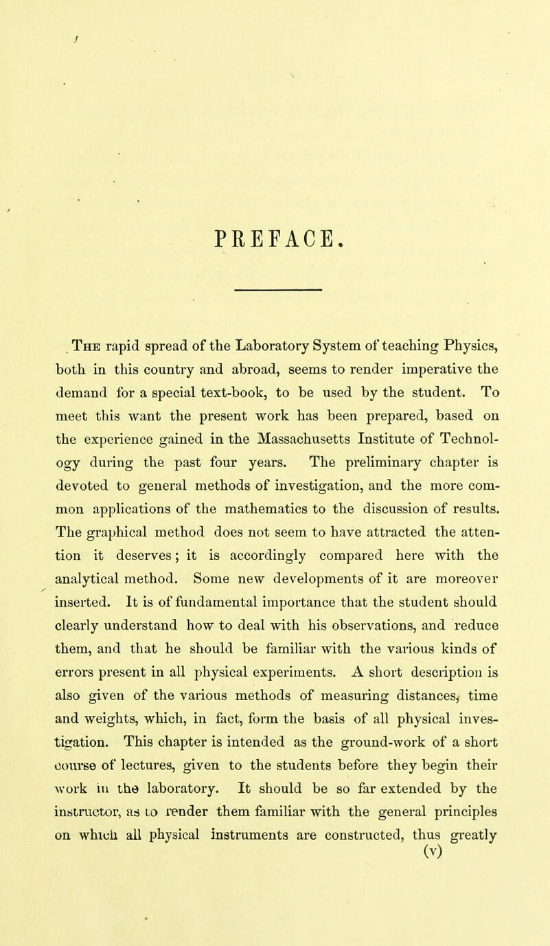 PREFACE, The rapid spread of the Laboratory System of teaching Physics, both in this country and abroad, seems to render imperative the demand for a special text-book, to be used by the student. To meet this want the present work has been prepared, based on the experience gained in the Massachusetts Institute of Technol- ogy during the past four years. The preliminary chapter is devoted to general methods of investigation, and the more com- mon applications of the mathematics to the discussion of results. The graphical method does not seem to have attracted the atten- tion it deserves; it is accordingly compared here with the analytical method. Some new developments of it are moreover inserted. It is of fundamental importance that the student should clearly understand how to deal with his observations, and reduce them, and that he should be familiar with the various kinds of errors present in all physical experiments. A short description is also given of the various methods of measui-ing distances, time and weights, which, in fact, form the basis of all physical inves- tigation. This chapter is intended as the ground-work of a short course of lectures, given to the students before they begui their work in the laboratory. It should be so far extended by the intiiructor, as to render them familiar with the general principles on which all physical Instruments are constructed, thus greatly