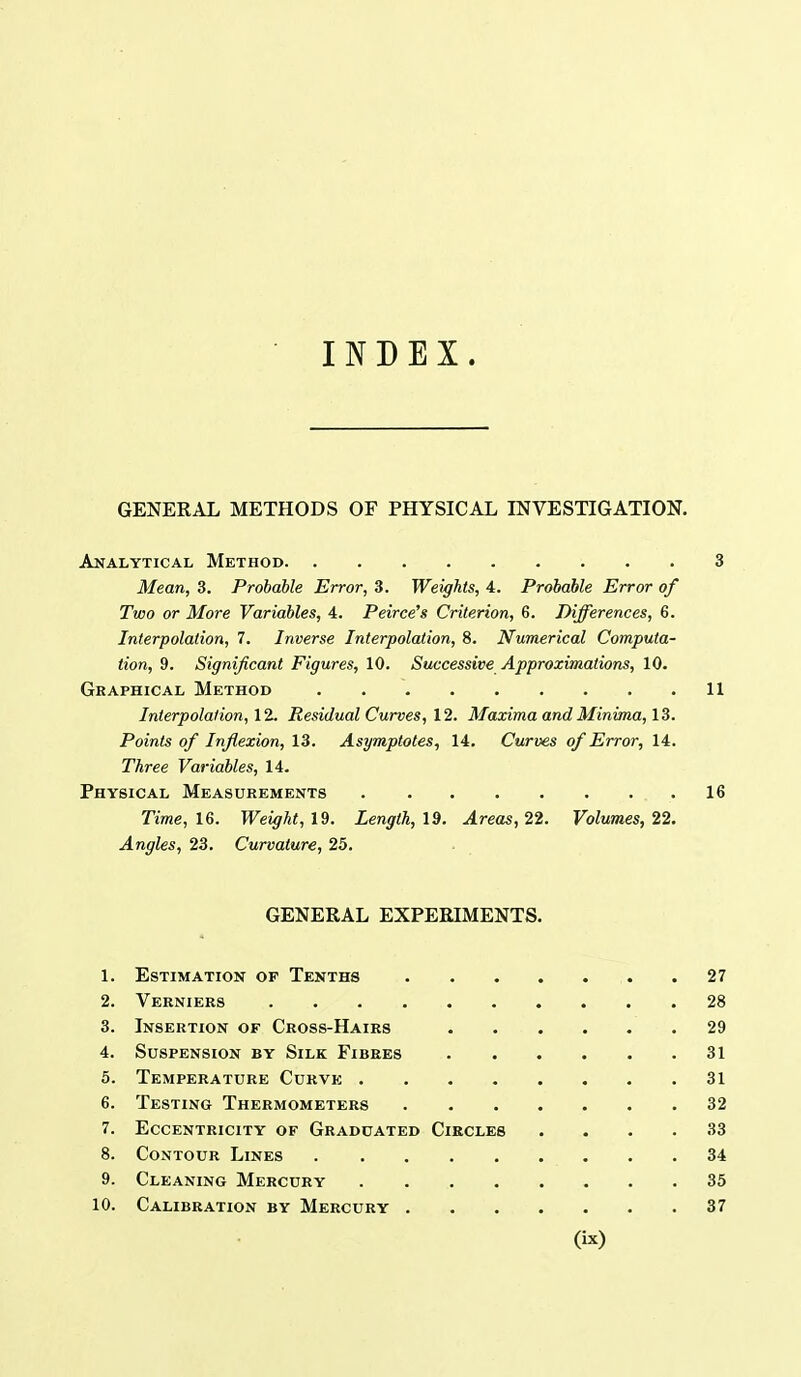 INDEX. GENERAL METHODS OF PHYSICAL INVESTIGATION. Analytical Method 3 Mean, 3. Probable Error, 3. Weights, 4. Probable Error of Two or More Variables, 4. Peirce's Criterion, 6. Differences, 6. Interpolation, 7. Inverse Interpolation, 8. Numerical Computa- tion, 9. Significant Figures, 10. Successive Approximations, 10. Gkaphical Method 11 Interpolation, 11. Residual Curves, \2. Maxima and Minima,!^. Points of Inflexion, 13. Asymptotes, 14. Curves of Error, 14. Three Variables, 14. Physical Measurements 16 Time, 16. Weight, l^. Length, 19. Areas, 22. Volumes, 22. Angles, 23. Curvature, 25. GENERAL EXPERIMENTS. 1. Estimation of Tenths 27 2. Verniers 28 3. Insertion of Cross-Hairs 29 4. Suspension by Silk Fibres 31 5. Temperature Curve 31 6. Testing Thermometers 32 7. Eccentricity of Graduated Circles .... 33 8. Contour Lines 34 9. Cleaning Mercury 35 10. Calibration by Mercury 37