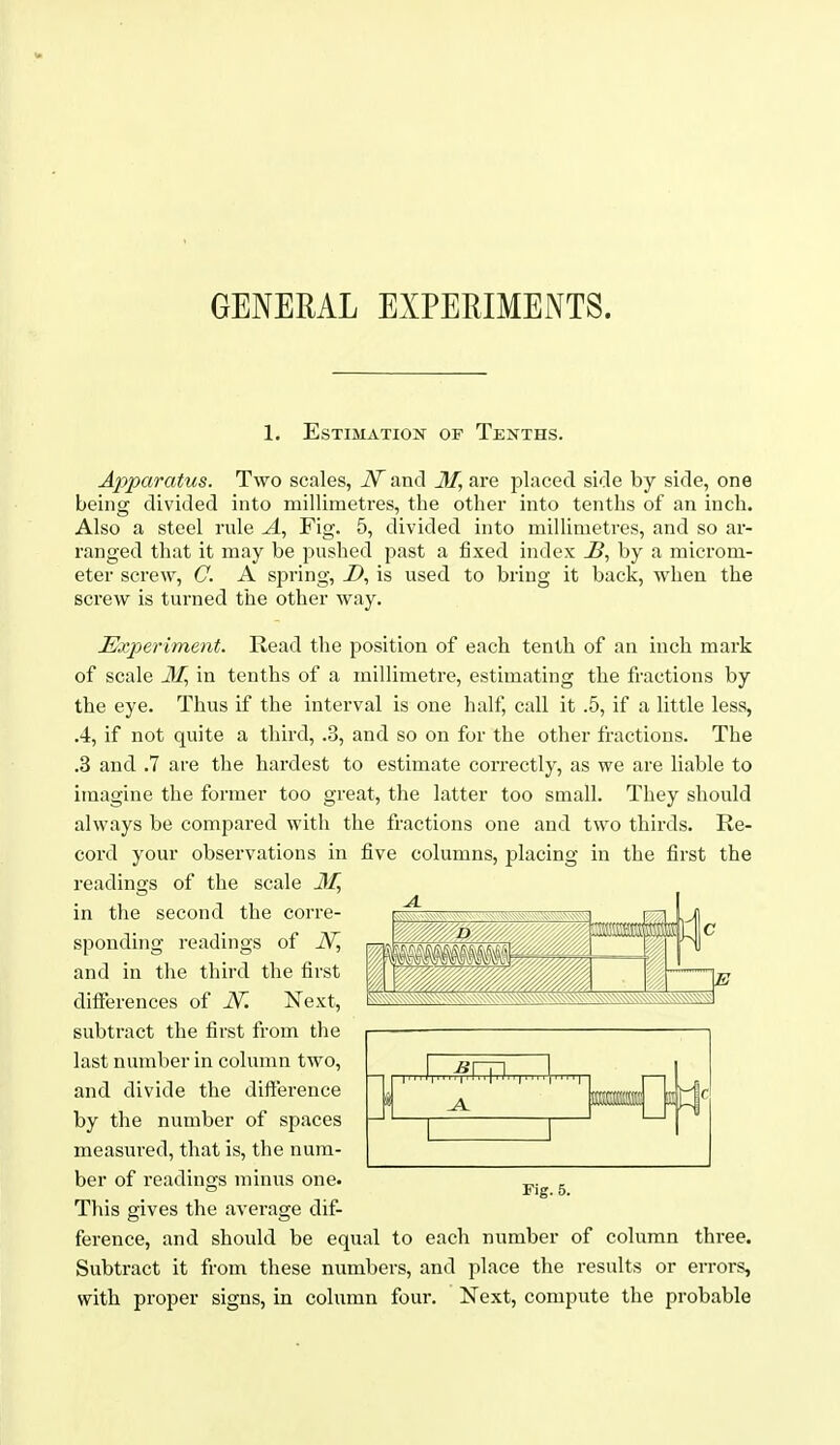 GENERAL EXPERIMENTS. 1. Estimation of Tenths. Apparatus. Two scales, N and 31, are placed side by side, one being divided into millimetres, the other into tenths of an inch. Also a steel rule A, Fig. 5, divided into millimetres, and so ar- ranged that it may be pushed past a fixed index J5, by a microm- eter screw, G. A spring, Z>, is used to bring it back, when the screw is turned the other way. Experiment. Read the position of each tenth of an inch mark of scale ilij in tenths of a millimetre, estimating the fractions by the eye. Thus if the interval is one half, call it .5, if a little less, .4, if not quite a third, .3, and so on for the other fractions. The .3 and .7 are the hardest to estimate correctly, as we are liable to imagine the former too great, the latter too small. They should always be compared with the fractions one and two thirds. Re- cord your observations in five columns, placing in the first the readings of the scale in the second the corre- sponding readings of and in the third the first differences of N. Next, subtract the first from the last number in colunm two, and divide the difference by the number of spaces measured, that is, the num- ber of readings minus one. This gives the average dif- ference, and should be equal to each number of column three. Subtract it from these numbers, and place the results or errors, with proper signs, in column four. Next, compute the probable