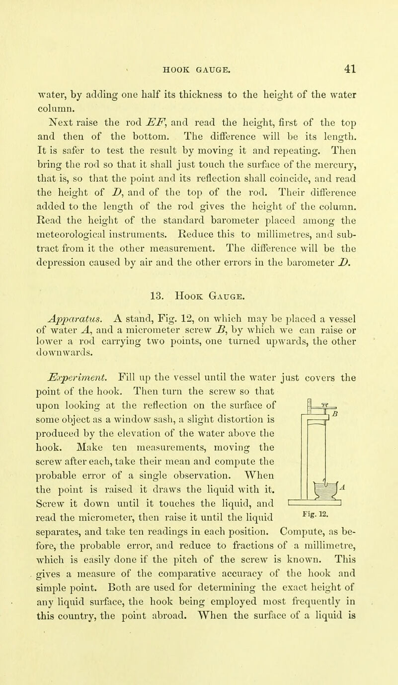 water, by adding one half its thickness to the height of the water column. Next raise the rod EF, and read the height, fii'st of the top and then of the bottom. The difference will be its length. It is safer to test the result by moving it and repeating. Then bring the rod so that it shall just touch the surf ice of the mercury, that is, so tliat the point and its reflection shall coincide, and read the height of i), and of the top of the rod. Their difference added to the length of the rod gives the height of the column. Read the height of the standard barometer placed among the meteorological instruments. Reduce this to millimetres, and sub- ti'act from it the other measurement. The diiference will be the depression caused by air and the other errors in the barometer D. 13. Hook Gauge. Apparatus. A stand, Fig. 12, on which may be placed a vessel of water and a micrometer screw by Avhich wo. can raise or lower a rod carrying two points, one turned upwards, the other downwards. 1* Experiment. Fill up the vessel until the water just covers the point of the hook. Tlien turn the screw so that upon looking at the reflection on the surfice of some object as a window sasli, a slight distortion is produced by the elevation of the water above the hook. Make ten measurements, moving the screw after each, take their mean and compute the probable error of a single observation. When the j^oiiit is raised it draws the liquid with it. Screw it down until it touches the liquid, and read the micrometer, then raise it until the liquid separates, and take ten readings in each position. Fig. 12. Compute, as be- fore, the probable error, and reduce to fractions of a millimetre, which is easily done if the pitch of the screw is known. This gives a measure of the comparative accuracy of the hook and simple point. Botli are used for determining the exact height of any liquid svirface, the hook being employed most frequently in this country, the point abroad. When the surface of a liquid is