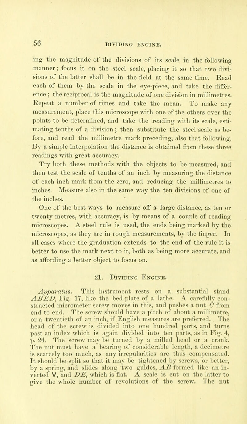 ing the magnitude of the divisions of its scale in the following manner; focus it on the steel scale, placing it so that two divi- sions of the latter shall be in the field at the same time. Eead each of them by the scale in the eye-piece, and take the differ- ence ; the reciprocal is the magnitude of one division in millimetres. Repeat a number of times and take the mean. To make any measurement, place this microscope with one of the others over the points to be determined, and take the reading with its scale, esti- mating tenths of a division ; then substitute the steel scale as be- fore, and read the millimetre mark preceding, also that following. By a simple interpolation the distance is obtained from these three readings with great accuracy. Try both these methods with the objects to be measured, and then test the scale of tenths of an inch by measuring the distance of each inch mark from the zero, and reducing the millimetres to inches. Measure also in the same way the ten divisions of one of the inches. One of the best ways to measure off a large distance, as ten or twenty metres, with accuracy, is by means of a couple of reading microscopes. A steel rule is used, the ends being marked by the microscopes, as they are in rough measurements, by the finger. In all cases where the graduation extends to the end of the rule it is better to use the mark next to it, both as being more accurate, and as affording a better object to focus on. 21. Dividing Engine. Apparatus. This instrument rests on a substantial stand ABED, Fig. 17, like the bed-plate of a lathe. A carefully con- structed iuiciometer screw moves in this, and ]iushes a nut C from end to end. The screw should have a pitch of about a millimetre, or a twentieth of an inch, if English measures are ])referrod. The head of the screw is divided into one hundred parts, and turns past an index which is again divided into ten parts, as in Fig. 4, ]). 24. The screw may be turned by a milled head or a crank. The nut must have a bearing of considerable length, a decimetre is scarcely too much, as any irregularities are thus compensated. It shoidd be split so that it may be tightened by screws, or better, by a spring, and slides along two guides, AB formed like an in- verted V, and DE, which is flat. A scale is cut on the latter to give the whole number of revolutions of the screw. The nut