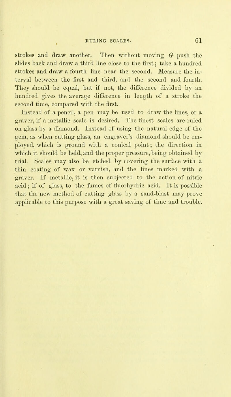 strokes and draw another. Then without moving G push the sHdes back and draw a third Hne close to the first; take a hundred strokes and draw a fourth line near the second. Measure the in- terval between the first and third, and the second and fourth. They should be equal, but if not, the difference divided by an hundred gives the average difference in leugth of a stroke the second time, compared with the first. Instead of a pencil, a pen may be used to draw the lines, or a graver, if a metallic scale is desired. The finest scales are ruled on glass by a diamond. Instead of using the natural edge of the gem, as Avhen cutting glass, an engraver's diamond should be em- i:)loyed, which is ground with a conical point; the direction in which it should be held, and the proper pressure, being obtained by trial. Scales may also be etched by covering the surface with a thin coating of wax or varnish, and the lines marked with a graver. If metallic, it is then subjected to the action of nitric acid; if of glass, to the fumes of fluorhydric acid. It is possible that the new method of cutting glass by a sand-blast may prove applicable to this purpose with a great saving of time and trouble.