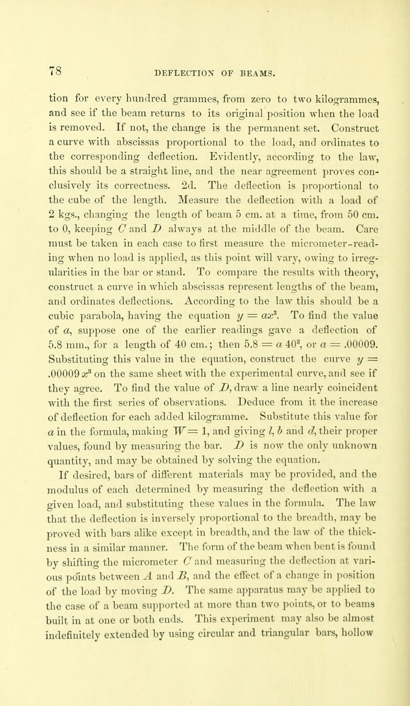 tion for every hundred grammes, from zero to two kilogrammes, and see if the beam returns to its original position when the load is removed. If not, the change is the i^ermanent set. Construct a curve with abscissas proportional to the load, and ordinates to the corresponding deflection. Evidently, according to the law, this should be a straight line, and the near agreement proves con- clusively its correctness. 2d. The deflection is proportional to the cube of the length. Measure the deflection with a load of 2 kgs., changing the length of beam 5 cm. at a time, from 50 cm. to 0, keeping Cand D always at the middle of the beam. Care must be taken in each case to first measure the micrometer-read- ing when no load is applied, as tliis jjoint will vary, owing to irreg- ularities in the bar or stand. To compare the results with theory, construct a curve in which abscissas represent lengths of the beam, and ordinates deflections. According to the law this should be a cubic parabola, having the equation y = ax^. To find the value of a, suppose one of the earlier readings gave a deflection of 5.8 mm., for a length of 40 cm.; then 5.8 = a iO% or a = .00009. Substituting this value in the equation, construct the curve y = .00009 a;'on the same sheet with the experimental curve, and see if they agree. To find the value of D, draw a line nearly coincident with the first series of observations. Deduce from it the increase of deflection for each added kilogramme. Substitute this value for a in the formula, making W= 1, and giving I, b and their proper values, found by measuring the bar. D is now the only unknown quantity, and may be obtained by solving the equation. If desired, bars of diflerent materials may be provided, and the modulus of each determined by measuring the deflection with a given load, and substituting these values in the formula. The law that the deflection is inversely proportional to the breadth, may be proved with bars alike except in breadth, and the law of the thick- ness in a similar manner. The form of the beam when bent is found by shifting the micrometer C and measuring the deflection at vari- ous points between A and J5, and the eflTect of a change in position of the load by moving D. The same apparatus may be applied to the case of a beam supported at more than two points, or to beams built in at one or both ends. This experiment may also be almost indefinitely extended by using circular and triangular bars, hollow